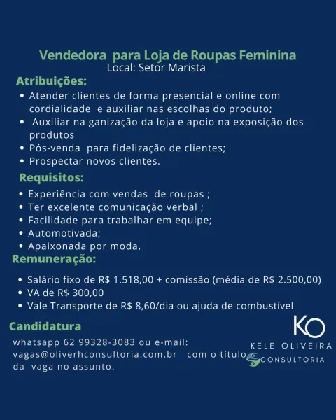 Local: Setor Marista

e Atender clientes de forma presencial e online com
cordialidade e auxiliar nas escolhas do produto;

e Auxiliar na ganizacdo da loja e apoio na exposigao dos
produtos

e Pos-venda para fidelizacdo de clientes;

e Prospectar novos clientes.

e Experiéncia com vendas de roupas ;
¢ Ter excelente comunicacdo verbal ;
e Facilidade para trabalhar em equipe;
Cy Ono laa Ke) GV Ae Ke Kole

¢ Apaixonada por moda.

e Salario fixo de R$ 1.518,00 + comissdo (média de R$ 2.500,00)
e VA de R$ 300,00
e Vale Transporte de R$ 8,60/dia ou ajuda de combustivel

KO

whatsapp 62 99328-3083 ou e-mail: KELE OLIVEIRA
vagas@oliverhconsultoria.com.br com o titulo FEO AOS
da vaga no assunto. ' Vendedora para Loja de Roupas Feminina
Local: Setor Marista

Nagel (cele
e Atender clientes de forma presencial e online com
cordialidade e auxiliar nas escolhas do produto;
e Auxiliar na ganizacao da loja e apoio na exposi¢do dos
produtos
e Pés-venda para fidelizacdo de clientes;
e Prospectar novo...