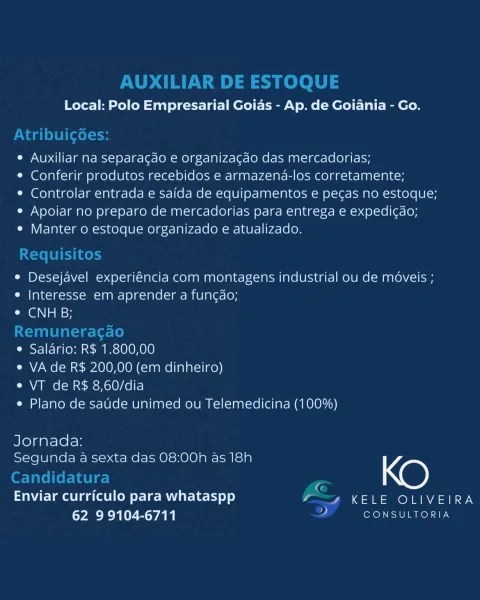Local: Polo Empresarial Goias - Ap. de Goiania - Go.

e Auxiliar na separagdo e organizacao das mercadorias;

e Conferir produtos recebidos e armazena-los corretamente;

¢ Controlar entrada e saida de equipamentos e pecas no estoque;
e Apoiar no preparo de mercadorias para entrega e expedicao;

e Manter o estoque organizado e atualizado.

e Desejavel experiéncia com montagens industrial ou de moveis ;
e |nteresse em aprender a funcao;
GN asd

e Salario: R$ 1.800,00

e VA de R$ 200,00 (em dinheiro)

e VT de R$ 8,60/dia

e Plano de saude unimed ou Telemedicina (100%)

Jornada:
Segunda a sexta das 08:00h as 18h KO
Enviar curriculo para whataspp _ KELE OLIVEIRA

62 9 9104-6711 is CONSULTORIA AUXILIAR DE ESTOQUE

Local: Polo Empresarial Goias - Ap. de Goiania - Go.

Atribuicgoes:

e Auxiliar na separagao e organizacdo das mercadorias;

¢ Conferir produtos recebidos e armazena-los corretamente;

¢ Controlar entrada e saida de equipamentos e pec¢as no estoque;

e Apoiar no preparo de merca...