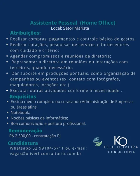 Local: Setor Marista

Realizar compras, pagamentos e controle basico de gastos;
Realizar cotacoes, pesquisas de servicos e fornecedores
com cuidado e critério;

Agendar compromissos e reunioes da diretoria;
Representar a diretora em reunioes ou interacoes com
terceiros, quando necessario;

Dar suporte em producoes pontuais, como organizacgao de
campanhas ou eventos (ex: contato com fotografos,
maquiadores, locacgoes etc.).

Executar outras atividades conforme a necessidade .

Ensino médio completo ou curasando Administragao de Empresas
ou areas afins;

Notebook;

Nogoes basicas de informatica;

Boa comunicagao e postura profissional.

R$ 2.500,00 - contratagao PJ

G
ey
L
Whatsapp 62 99104-6711 ou e-mail: ona ae)
vagas@oliverhconsultoria.com.br Es stente ressoal (hon
Local: Setor Marista

e Realizar compras, pagamentos e controle basico de gastos;

e Realizar cotagées, pesquisas de servicgos e fornecedores
com cuidado e critério;

e Agendar compromissos e reunides da diretoria;

e Re...