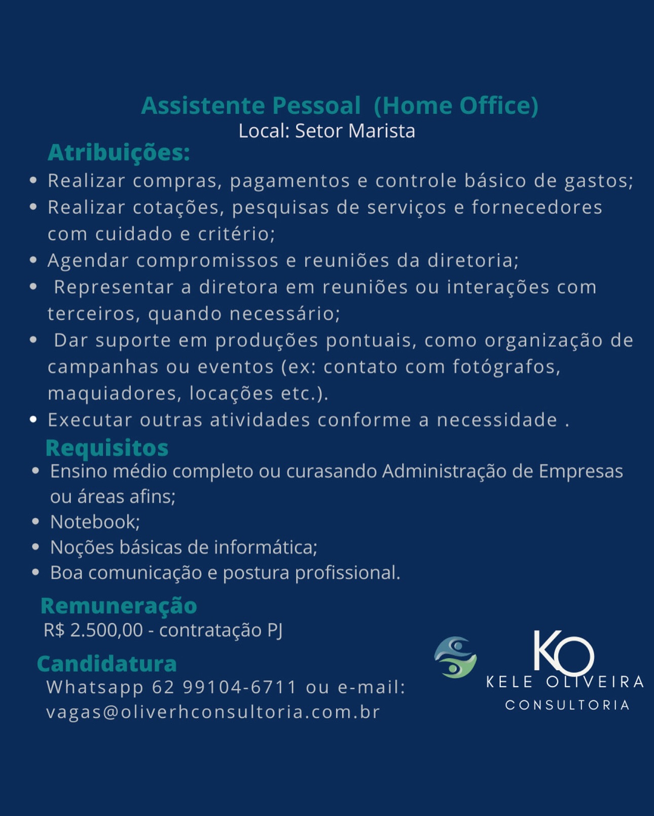 Local: Setor Marista

Realizar compras, pagamentos e controle basico de gastos;
Realizar cotacoes, pesquisas de servicos e fornecedores
com cuidado e critério;

Agendar compromissos e reunioes da diretoria;
Representar a diretora em reunioes ou interacoes com
terceiros, quando necessario;

Dar suporte em producoes pontuais, como organizacgao de
campanhas ou eventos (ex: contato com fotografos,
maquiadores, locacgoes etc.).

Executar outras atividades conforme a necessidade .

Ensino médio completo ou curasando Administragao de Empresas
ou areas afins;

Notebook;

Nogoes basicas de informatica;

Boa comunicagao e postura profissional.

R$ 2.500,00 - contratagao PJ

G
ey
L
Whatsapp 62 99104-6711 ou e-mail: ona ae)
vagas@oliverhconsultoria.com.br Es stente ressoal (hon
Local: Setor Marista

e Realizar compras, pagamentos e controle basico de gastos;

e Realizar cotagées, pesquisas de servicgos e fornecedores
com cuidado e critério;

e Agendar compromissos e reunides da diretoria;

e Representar a diretora em reuni6es ou interagdes com
terceiros, quando necessario;

e Dar suporte em produc¢oées pontuais, como organizacdao de
campanhas ou eventos (ex: contato com fotdgrafos,
maquiadores, locacées etc.).

e Executar outras atividades conforme a necessidade .
Requisitos

e Ensino médio completo ou curasando Administragao de Empresas
ou areas afins;

e Notebook;

e Nocées basicas de informatica;

e Boa comunicag¢do e postura profissional.

 

mara

<j

R$ 2.500,00 - contratacdo P}

CQ
Candidatura ao) KO
Whatsapp 62 99104-6711 ou e-mail: KELE OLTVEIRA

vagas@oliverhconsultoria.com.br NSS ST Local: Setor Marista

Realizar compras, pagamentos e controle basico de gastos;
Realizar cotagdes, pesquisas de servicos e fornecedores
com cuidado e critério;

Agendar compromissos e reunides da diretoria;
Representar a diretora em reunioes ou interagoes com
terceiros, quando necessario;

Dar suporte em producoes pontuais, como organizagao de
campanhas ou eventos (ex: contato com fotdgrafos,
maquiadores, locacgdes etc.).

Executar outras atividades conforme a necessidade .

Ensino médio completo ou curasando Administragao de Empresas
ou areas afins;

Notebook;

Nogoées basicas de informatica;

Boa comunicagao e postura profissional.

R$ 2.500,00 - contratagao P|

G

7)

a)
Whatsapp 62 99104-6711 ou e-mail: ona aaa)
vagas@oliverhconsultoria.com.br cote ers Local: Setor Marista

Realizar compras, pagamentos e controle basico de gastos;
Realizar cotagdes, pesquisas de servicos e fornecedores
com cuidado e critério;

Agendar compromissos e reunides da diretoria;
Representar a diretora em reunides ou interagdes com
terceiros, quando necessario;

Dar suporte em producgées pontuais, como organizagdo de
campanhas ou eventos (ex: contato com fotdgrafos,
maquiadores, locacées etc.).

Executar outras atividades conforme a necessidade .

Ensino médio completo ou curasando Administragdo de Empresas
ou areas afins;

Notebook;

Nocg6es basicas de informatica;

Boa comunica¢do e postura profissional.

R$ 2.500,00 - contratacdo P}
OQ
cere. nx @)
Whatsapp 62 99104-6711 ou e-mail: a on AAS
vagas@oliverhconsultoria.com.br PED EAE SIs Local: Setor Marista

Realizar compras, pagamentos e controle basico de gastos;
Realizar cotacoes, pesquisas de servicos e fornecedores
com cuidado e critério;

Agendar compromissos e reunides da diretoria;
Representar a diretora em reunioes ou interagdes com
terceiros, quando necessario;

Dar suporte em produgodes pontuais, como organizacgao de
campanhas ou eventos (ex: contato com fotdgrafos,
maquiadores, locacgdes etc.).

Executar outras atividades conforme a necessidade .

Ensino médio completo ou curasando Administragao de Empresas
olU ie ore AH

Notebook;

Nogoes basicas de informatica;

Boa comunicagao e postura profissional.

R$ 2.500,00 - contratagao P|

G

|
Whatsapp 62 99104-6711 ou e-mail: or A ee
vagas@oliverhconsultoria.com.br ee Local: Setor Marista

Realizar compras, pagamentos e controle basico de gastos;
Realizar cotacdes, pesquisas de servicos e fornecedores
com cuidado e critério;

Agendar compromissos e reunioes da diretoria;
Representar a diretora em reunides ou interagdes com
terceiros, quando necessario;

Dar suporte em producées pontuais, como organizagdo de
campanhas ou eventos (ex: contato com fotdgrafos,
maquiadores, locacgoes etc.).

Executar outras atividades conforme a necessidade .

Ensino médio completo ou curasando Administragdo de Empresas
ou areas afins;

Notebook;

Noc6es basicas de informatica;

Boa comunica¢do e postura profissional.

R$ 2.500,00 - contratacdo PJ

CQ
rer >) kK )
Whatsapp 62 99104-6711 ou e-mail: a on Aa Say
vagas@oliverhconsultoria.com.br ESAS Local: Setor Marista

Realizar Compras, pagamentos e controle basico de gastos;
Realizar cotacdes, pesquisas de servicos e fornecedores
com culdado e critério;

Agendar compromissos e reunioes da diretoria;
Representat a direlora em reunioes ou interacoes com
Lerceiros, quando necessario;

Dar suporle em producoes pontuais, como organizacao de
cCampanhas ou eventos (ex: contato com folografos,
maquiadores, locacoes etc.).

Executar oulras alividades conforme a necessidade .

Ensing medio completo ou curasando Administracao de Empresas
ou areas afins;

Notebook;

Nocoes basicas de informatica;

30a comunicagao e postura profissional.

R$ 2.500,00 - contralacao PJ
A
LP J
WAR Test neronC no nk O ea Wa el ean T ore aoa

— on ae nN TORIA
vagas@oliverhconsulloria.com.bi eS NET ae Local: Setor Marista

Realizar compras, pagamentos e controle basico de gastos;
Realizar cotacdes, pesquisas de servicos e fornecedores
com cuidado e critério;

Agendar compromissos e reunides da diretoria;
Representar a diretora em reunides ou interagdes com
terceiros, quando necessario;

Dar suporte em producées pontuais, como organizagdo de
campanhas ou eventos (ex: contato com fotdgrafos,
maquiadores, locacoées etc.).

Executar outras atividades conforme a necessidade .

Ensino médio completo ou curasando Administragdo de Empresas
ou areas afins;

Notebook;

Noc6es basicas de informatica;

Boa comunica¢do e postura profissional.

ine anol 010010 mee] alae 1e-[er- [0a ad]

ge

i.
Whatsapp 62 99104-6711 ou e-mail: a on A AZ)
vagas@oliverhconsultoria.com.br de Local: Setor Marista

KELE OLTVEIRA
CONSULTORIA Local: Setor Marista

Realizar compras, pagamentos e controle basico de gastos;
Realizar cotacées, pesquisas de servicos e fornecedores
com cuidado e critério;

Agendar compromissos e reunides da diretoria;
Representar a diretora em reunides ou interagdes com
terceiros, quando necessario;

Dar suporte em producées pontuais, como organizagdo de
campanhas ou eventos (ex: contato com fotdgrafos,
maquiadores, locacées etc.).

Executar outras atividades conforme a necessidade .

Ensino médio completo ou curasando Administragdo de Empresas
ou areas afins;

Notebook;

Nocées basicas de informatica;

Boa comunica¢do e postura profissional.

R$ 2.500,00 - contratagdo PJ

<
Whatsapp 62 99104-6711 ou e-mail: So on AAS)

CONSULTORIA

 

vagas@oliverhconsultoria.com.br