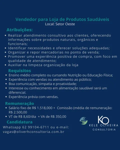 Local: Setor Oeste

e Realizar atendimento consultivo aos clientes, oferecendo
informacgodes sobre produtos naturais, organicos e
funcionais;

e Identificar necessidades e oferecer solucoes adequadas;

°¢ Organizar e repor mercadorias no ponto de venda;

« Promover uma experiéncia positiva de compra, com foco em
qualidade de atendimento;

e Auxiliar na limpeza organizacao da loja

e Ensino médio completo ou cursando Nutricao ou Educacdo Fisica;

e Experiéncia com vendas ou atendimento ao publico;

® Boa comunicagao, simpatia e proatividade;

e Interesse ou conhecimento em alimentacao saudavel sera um
diferencial.

e Experiéncia prévia com vendas.

e Salario fixo de R$ 1.518,000 + Comissdo (média de remuneracao:
R$ 2.500,00
e VT de R$ 8,60/dia + VA de R$ 350,00 Ps
vA
D KELE OLIVEIRA

Whatsapp 62 99104-6711 ou e-mail:
CONSULTORIA

vagas@oliverhconsultoria.com.br Local: Setor Oeste
e Realizar atendimento consultivo aos clientes, oferecendo
informac6es sobre produtos naturais, organicos...