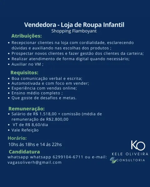 Vendedora - Loja de Roupa Infantil
Shopping Flamboyant

e¢ Recepcionar clientes na loja com cordialidade, esclarecendo
duvidas e auxiliando nas escolhas dos produtos ;

¢ Prospectar novos clientes e fazer gestao dos clientes da carteira;

¢ Realizar atendimento de forma digital quando necessario;

e Auxiliar no VM ;

¢ Boa comunicagao verbal e escrita;

e Automotivada e com foco em vender;
e Experiéncia com vendas online;

e Ensino médio completo ;

* Que goste de desafios e metas.

e Salario de R$ 1.518,00 + comissao (media de
remuneracdo de R$2.800,00

e VT de R$ 8,60/dia

e Vale Refeigao

10hs as 18hs e 14 as 22hs NO)

KELE OLIVEIRA

whatsapp whatsapp 6299104-6/711 ou e-mail: ,
nw [okOM ETON SIE

vagasoliverh@gmail.com Vendedora - Loja de Roupa Infantil
Shopping Flamboyant
Naa LCC l te
e Recepcionar clientes na loja com cordialidade, esclarecendo
duvidas e auxiliando nas escolhas dos produtos ;
e Prospectar novos clientes e fazer gestdo dos clientes da carteira;
e Realizar atendi...