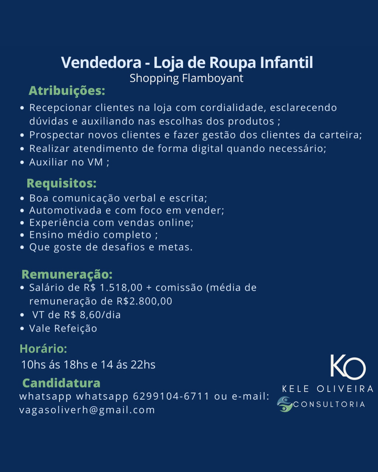 Vendedora - Loja de Roupa Infantil
Shopping Flamboyant

e¢ Recepcionar clientes na loja com cordialidade, esclarecendo
duvidas e auxiliando nas escolhas dos produtos ;

¢ Prospectar novos clientes e fazer gestao dos clientes da carteira;

¢ Realizar atendimento de forma digital quando necessario;

e Auxiliar no VM ;

¢ Boa comunicagao verbal e escrita;

e Automotivada e com foco em vender;
e Experiéncia com vendas online;

e Ensino médio completo ;

* Que goste de desafios e metas.

e Salario de R$ 1.518,00 + comissao (media de
remuneracdo de R$2.800,00

e VT de R$ 8,60/dia

e Vale Refeigao

10hs as 18hs e 14 as 22hs NO)

KELE OLIVEIRA

whatsapp whatsapp 6299104-6/711 ou e-mail: ,
nw [okOM ETON SIE

vagasoliverh@gmail.com Vendedora - Loja de Roupa Infantil
Shopping Flamboyant
Naa LCC l te
e Recepcionar clientes na loja com cordialidade, esclarecendo
duvidas e auxiliando nas escolhas dos produtos ;
e Prospectar novos clientes e fazer gestdo dos clientes da carteira;
e Realizar atendimento de forma digital quando necessario;
e Auxiliar no VM ;

Requisitos:
¢ Boa comunica¢ao verbal e escrita;
e Automotivada e com foco em vender;
e Experiéncia com vendas online;
e Ensino médio completo ;
¢ Que goste de desafios e metas.

Remuneracao:
e Salario de R$ 1.518,00 + comissdo (média de

remuneracao de R$2.800,00
e VT de R$ 8,60/dia
e Vale Refeicao

Horario:

OSCE Re Geel No)

Ee _ KELE OLIVEIRA
whatsapp whatsapp 6299104-6711 ou e-mail: i
o> RO RAEN

vagasoliverh@gmail.com Vendedora - Loja de Roupa Infantil
Shopping Flamboyant

e Recepcionar clientes na loja com cordialidade, esclarecendo
duvidas e auxiliando nas escolhas dos produtos ;

¢ Prospectar novos clientes e fazer gestdo dos clientes da carteira;

e Realizar atendimento de forma digital quando necessario;

Cy eb aii hm ema A\Y/ an

¢ Boa comunicagao verbal e escrita;

e Automotivada e com foco em vender;
e Experiéncia com vendas online;

e Ensino médio completo ;

* Que goste de desafios e metas.

e Salario de R$ 1.518,00 + comissdo (média de
remuneracdo de R$2.800,00

e VT de R$ 8,60/dia

e Vale Refeicdo

TOG Gar eee Geel Ne)

KELE OLIVEIRA

whatsapp whatsapp 6299104-6711 ou e-mail: ;
aw ore ELUIMRON TIL

vagasoliverh@gmail.com Vendedora - Loja de Roupa Infantil
Shopping Flamboyant
PMA LU Cotte
e Recepcionar clientes na loja com cordialidade, esclarecendo
duvidas e auxiliando nas escolhas dos produtos ;
e Prospectar novos clientes e fazer gestdo dos clientes da carteira;
e Realizar atendimento de forma digital quando necessario;
e Auxiliar no VM ;

Requisitos:
e Boa comunicacao verbal e escrita;
e Automotivada e com foco em vender;
e Experiéncia com vendas online;
e Ensino médio completo ;
¢ Que goste de desafios e metas.

Remuneracao:
e Salario de R$ 1.518,00 + comissdo (média de

remuneracdo de R$2.800,00
e VT de R$ 8,60/dia
e Vale Refeicao

inte) elales

OSE Ca Ree eel KO

Candidatura KELE OLIVEIRA

whatsapp whatsapp 6299104-6711 ou e-mail: F<

Q
: ; [ore Ee mOn: an
vagasoliverh@gmail.com ay Vendedora - Loja de Roupa Infantil
Shopping Flamboyant

e Recepcionar clientes na loja com cordialidade, esclarecendo
duvidas e auxiliando nas escolhas dos produtos ;

e Prospectar novos clientes e fazer gestao dos clientes da carteira;

e Realizar atendimento de forma digital quando necessario;

eh aire i amare mal ar

e Boa comunicacao verbal e escrita;

e Automotivada e com foco em vender;
e Experiéncia com vendas online;

e Ensino médio completo ;

e Que goste de desafios e metas.

e Salario de R$ 1.518,00 + comissdao (média de
remuneracdao de R$2.800,00

e VT de R$ 8,60/dia

e Vale Refeigdo

10hs as 18hs e 14 as 22hs Ne)

KELE OLIVEIRA

whatsapp whatsapp 6299104-6711 ou e-mail: ,
er emen Ter aROn SE,

vagasoliverh@gmail.com Vendedora - Loja de Roupa Infantil
Shopping Flamboyant
PNT LU Ctl -t
e Recepcionar clientes na loja com cordialidade, esclarecendo
duvidas e auxiliando nas escolhas dos produtos ;
e Prospectar novos clientes e fazer gestdo dos clientes da carteira;
e Realizar atendimento de forma digital quando necessario;
e Auxiliar no VM ;

Requisitos:
e Boa comunicacao verbal e escrita;
e Automotivada e com foco em vender;
e Experiéncia com vendas online;
e Ensino médio completo ;
¢ Que goste de desafios e metas.

Remuneracao:
e Salario de R$ 1.518,00 + comissdo (média de

remuneracao de R$2.800,00
e VT de R$ 8,60/dia
e Vale Refeicdo

Horario:

OSE CRE SCR eel Ne)

Candidatura eee <a a oleae
whatsapp whatsapp 6299104-6711 ou e-mail: Fa

: Gero acon Iy.
vagasoliverh@gmail.com 4 Vendedora - Loja de Roupa Infantil
Shopping Flamboyant

e Recepcionar clientes na loja com cordialidade, esclarecendo
duvidas e auxiliando nas escolhas dos produtos ;

e Prospectar novos clientes e fazer gestao dos clientes da carteira;

¢ Realizar atendimento de forma digital quando necessario;

Cy Neb anti mmare meal’ mn

* Boa comunicacdo verbal e escrita;

e Automotivada e com foco em vender;
e Experiéncia com vendas online;

e Ensino medio completo ;

¢ Que goste de desafios e metas.

e Salario de R$ 1.518,00 + comissdao (média de
remuneracgao de R$2.800,00

e VT de R$ 8,60/dia

e Vale Refeicao

TSEC Ce Ieee NO)

KELE OLIVEIRA

whatsapp whatsapp 6299104-6711 ou e-mail:
zerel ile mnenar

vagasoliverh@gmail.com Vendedora - Loja de Roupa Infantil
Shopping Flamboyant
PNA tte
e Recepcionar clientes na loja com cordialidade, esclarecendo
duvidas e auxiliando nas escolhas dos produtos ;
e Prospectar novos clientes e fazer gestdo dos clientes da carteira;
e Realizar atendimento de forma digital quando necessario;
e Auxiliar no VM ;

Requisitos:
¢ Boa comunica¢dao verbal e escrita;
e Automotivada e com foco em vender;
e Experiéncia com vendas online;
e Ensino médio completo ;
¢ Que goste de desafios e metas.

Remuneracao:
e Salario de R$ 1.518,00 + comissdo (média de

remuneracdo de R$2.800,00
e VT de R$ 8,60/dia
e Vale Refeicdo

Horario:

OSCE aR eee Xe)

Ee _ KELE OLIVEIRA
whatsapp whatsapp 6299104-6711 ou e-mail: gz

Q
j s CONSULTORIA
vagasoliverh@gmail.com o Vendedora - Loja de Roupa Infantil
Shopping Flamboyant

e Recepcionar clientes na loja com cordialidade, esclarecendo
duvidas e auxiliando nas escolhas dos produtos ;
e Prospectar novos clientes e fazer gestao dos clientes da carteira;

¢ Realizar atendimento de forma digital quando necessario;
e Auxiliar no VM;

« Boa comunicacdo verbal e escrita;

« Automotivada e com foco em vender;
e Experiencia com vendas online;

e Ensino medio completo ;

e Que goste de desafios e metas.

e Salario de R$ 1.518,00 + comissao (media de
remuneracao de R$2.800,00

« VT de R$ 8,60/dia

¢ Vale Refeicao

10hs as 18hs e 14 as 22hs NO)

KELE OLIVEIRA

whatsapp whatsapp 6299104-6711 ou e-mail:
CONSULTORIA

vagasoliverh@gmail.com Vendedora - Loja de Roupa Infantil
Shopping Flamboyant
Nag edt H
e Recepcionar clientes na loja com cordialidade, esclarecendo
duvidas e auxiliando nas escolhas dos produtos ;
e Prospectar novos clientes e fazer gestdo dos clientes da carteira;
e Realizar atendimento de forma digital quando necessario;
e Auxiliar no VM ;

Requisitos:
¢ Boa comunicac¢ao verbal e escrita;
e Automotivada e com foco em vender;
e Experiéncia com vendas online;
e Ensino médio completo ;
¢ Que goste de desafios e metas.

Remuneracao:
e Salario de R$ 1.518,00 + comissdo (média de

remuneracdo de R$2.800,00
e VT de R$ 8,60/dia
e Vale Refeicdo

Horario:

OSCR aR Cee KO

Le | KELE OLIVEIRA
whatsapp whatsapp 6299104-6711 ou e-mail: ¢
FC ONSULTORIA

vagasoliverh@gmail.com