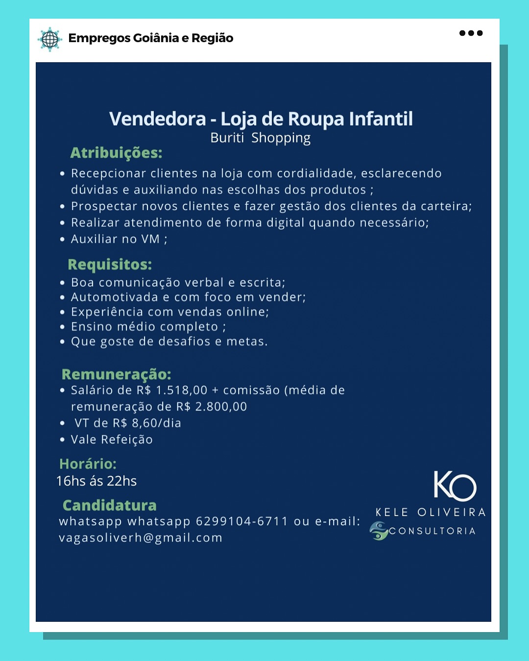 Empregos Goiania e Regiao

Vendedora - Loja de Roupa Infantil
Buriti Shopping

Recepcionar clientes na loja com cordialidade, esclarecendo
duvidas e auxiliando nas escolhas dos produtos ;

Prospectar novos clientes e fazer gestao dos clientes da carteira;
Realizar atendimento de forma digital quando necessario;
Auxiliar no VM ;

Boa comunicagao verbal e escrita;
Automotivada e com foco em vender;
Experiéncia com vendas online;
Ensino médio completo ;

Que goste de desafios e metas.

Salario de R$ 1.518,00 + comissao (média de
remuneragao de R$ 2.800,00

VT de R$ 8,60/dia

Vale Refeigao

Ho

16hs ds 22hs @)

patel oe OT aaa
whatsapp whatsapp 6299104-6711 ou e-mail: ,
ee xenon TE

vagasoliverh@gmail.com & Empregos Goiania e Regiao

Vendedora - Loja de Roupa Infantil
Buriti Shopping
PTT (tel
Recepcionar clientes na loja com cordialidade, esclarecendo
duvidas e auxiliando nas escolhas dos produtos ;
Prospectar novos clientes e fazer gestdo dos clientes da carteira;

Realizar atendimento de forma digital quando necessario;
Auxiliar no VM ;

Requisitos:

e Boa comunicac¢ao verbal e escrita;
Automotivada e com foco em vender;
Experiéncia com vendas online;
Ensino médio completo ;

Que goste de desafios e metas.

Remuneragao:
¢ Saldrio de R$ 1.518,00 + comissdo (média de

remuneracdo de R$ 2.800,00
Cn Ae Ime es HolO/ Aol}
e Vale Refeicdo

Horario:

eae Ne)

eT ETS  KELE OLIVEIRA
whatsapp whatsapp 6299104-6711 ou e-mail: ¢
es oI

vagasoliverh@gmail.com Empregos Goiania e Regido

Vendedora - Loja de Roupa Infantil
Buriti_ Shopping

Recepcionar clientes na loja com cordialidade, esclarecendo
duvidas e auxiliando nas escolhas dos produtos ;

Prospectar novos clientes e fazer gestao dos clientes da carteira;
Realizar atendimento de forma digital quando necessario;
Auxiliar no VM ;

Boa comunicagao verbal e escrita;
Automotivada e com foco em vender;
Experiéncia com vendas online;
Ensino médio completo ;

Que goste de desafios e metas.

Salario de R$ 1.518,00 + comissdo (média de
remuneragao de R$ 2.800,00

VT de R$ 8,60/dia

Vale Refeigdo

Tone Ras @)
phi de lice KELE OLIVEIRA
whatsapp whatsapp 6299104-6711 ou e-mail:

vagasoliverh@gmail.com

eer oxo URN TES & Empregos Goiania e Regiao

Vendedora - Loja de Roupa Infantil
Buriti Shopping
Pa i ttle
Recepcionar clientes na loja com cordialidade, esclarecendo
duvidas e auxiliando nas escolhas dos produtos ;
Prospectar novos clientes e fazer gestdo dos clientes da carteira;

Realizar atendimento de forma digital quando necessario;
Auxiliar no VM;

Requisitos:

e Boa comunicac¢dao verbal e escrita;
Automotivada e com foco em vender;
Experiéncia com vendas online;
Ensino médio completo ;

Que goste de desafios e metas.

Remuneragao:
¢ Salario de R$ 1.518,00 + comissdo (média de

remuneracdo de R$ 2.800,00
¢ VT de R$ 8,60/dia
¢ Vale Refeicao

Horario:

Tears Xe)

eT ES _ KELE OLIVEIRA
whatsapp whatsapp 6299104-6711 ou e-mail:

vagasoliverh@gmail.com

a
a
fA OD a Empregos Goiania e Regiao

Vendedora - Loja de Roupa Infantil
Buriti Shopping

Recepcionar clientes na loja com cordialidade, esclarecendo
duvidas e auxiliando nas escolhas dos produtos ;

Prospectar novos clientes e fazer gestao dos clientes da carteira;
Realizar atendimento de forma digital quando necessario;
Auxiliar no VM ;

Boa comunicacdo verbal e escrita;
Automotivada e com foco em vender;
Experiéncia com vendas online;
Ensino médio completo ;

Que goste de desafios e metas.

Salario de R$ 1.518,00 + comissao (média de
remuneracgao de R$ 2.800,00

VT de R$ 8,60/dia

Vale Refeicdo

eee Ne)

KELE OLIVEIRA
whatsapp whatsapp 6299104-6711 ou e-mail:

vagasoliverh@gmail.com

evoked anol TEN & Empregos Goiania e Regiao

Vendedora - Loja de Roupa Infantil
Buriti Shopping
Ta (tele
Recepcionar clientes na loja com cordialidade, esclarecendo
duvidas e auxiliando nas escolhas dos produtos ;
Prospectar novos clientes e fazer gestdo dos clientes da carteira;

Realizar atendimento de forma digital quando necessario;
Auxiliar no VM ;

Requisitos:

e¢ Boa comunicagao verbal e escrita;
Automotivada e com foco em vender;
Experiéncia com vendas online;
Ensino médio completo ;
Que goste de desafios e metas.

Remuneragao:
¢ Salario de R$ 1.518,00 + comissdo (média de

remuneracao de R$ 2.800,00
¢ VT de R$ 8,60/dia
e Vale Refeicdo

Horario:

eae yeas KO

Candidatura _ KELE OLIVEIRA
whatsapp whatsapp 6299104-6711 ou e-mail:

vagasoliverh@gmail.com

rc
4
> ad Eas car Empregos Goiania e Regiao

Vendedora - Loja de Roupa Infantil
Buriti Shopping

Recepcionar clientes na loja com cordialidade, esclarecendo
duvidas e auxiliando nas escolhas dos produtos ;

Prospectar novos clientes e fazer gestao dos clientes da carteira;
Realizar atendimento de forma digital quando necessario;
Auxiliar no VM ;

Boa comunicacao verbal e escrita;
Automotivada e com foco em vender;
Experiéncia com vendas online;
Ensino médio completo ;

Que goste de desafios e metas

Salario de R$ 1.518,00 + comissao (média de
remuneragdao de R$ 2.800,00

VT de R$ 8,60/dia

Vale Refeicao

ee Eee N@)

KELE OLIVEIRA

whatsapp whatsapp 6299104-6711 ou e-mail
CONSULTOR

vagasoliverh@gmail.com & Empregos Goiania e Regiao

Vendedora - Loja de Roupa Infantil
Buriti Shopping
Naa tele
Recepcionar clientes na loja com cordialidade, esclarecendo
duvidas e auxiliando nas escolhas dos produtos ;
Prospectar novos clientes e fazer gestdo dos clientes da carteira;

Realizar atendimento de forma digital quando necessario;
Auxiliar no VM;

Requisitos:

e Boa comunicag¢ao verbal e escrita;
Automotivada e com foco em vender;
Experiéncia com vendas online;
Ensino médio completo ;

Que goste de desafios e metas.

Remuneragao:
¢ Salario de R$ 1.518,00 + comissdo (média de

remuneracado de R$ 2.800,00
¢ VT de R$ 8,60/dia
¢ Vale Refeicdo

Horario:

ecru Xe)

TES _ KELE OLIVEIRA
whatsapp whatsapp 6299104-6711 ou e-mail: az
> anon

vagasoliverh@gmail.com & Empregos Goiania e Regido

Vendedora - Loja de Roupa Infantil
Buriti Shopping

Recepcionar clientes na loja com ¢

ordialidade, esclarecendo
duvidas e auxiliando nas escolhas dos produtos ;

Praspectar novos clientes ¢ fazer gestao das clientes da carteira;
Realizay atendimento de forma digital quando necessario;

Ave are ae area

Boa comunicagao verbal e escrita
Automotivada e com foco em vender;
aaa ane elna mentee meyny nae
Pasino medio completo ;

Que poste de desafios © metas

Salario de R$ 1.518,00 1 camissao (media de
remuneracao de R# 2.800,00
VT de R% 8,60/dia

Vale Refeicao

16hs as 22hs XO)

KELE OLIVEIRA

CONSUL

whatsapp whatsapp 6299104-6711 ou e-mail

vagasoliverh@gmail.com & Empregos Goiania e Regiao

Vendedora - Loja de Roupa Infantil
Buriti Shopping
ta tele
Recepcionar clientes na loja com cordialidade, esclarecendo
duvidas e auxiliando nas escolhas dos produtos ;
Prospectar novos clientes e fazer gestdo dos clientes da carteira;

Realizar atendimento de forma digital quando necessario;
Auxiliar no VM;

Requisitos:

¢ Boa comunica¢ao verbal e escrita;
Automotivada e com foco em vender;
Experiéncia com vendas online;
Ensino médio completo ;
Que goste de desafios e metas.

Remuneragao:
¢ Salario de R$ 1.518,00 + comissdo (média de

remuneracgao de R$ 2.800,00
¢ VT de R$ 8,60/dia
e Vale Refeicdo

Horario:

eee creas @)

eT ETS — KELE OLIVEIRA
whatsapp whatsapp 6299104-6711 ou e-mail:

vagasoliverh@gmail.com

rc
r.
> ee ed as