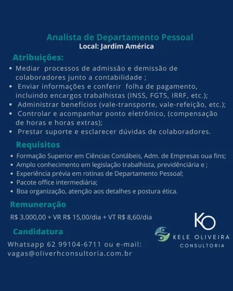 Local: Jardim América

e Mediar processos de admissao e demissao de
colaboradores junto a contabilidade ;

e Enviar informagoes e conferir folha de pagamento,
incluindo encargos trabalhistas (INSS, FGTS, IRRF, etc.);

e Administrar beneficios (vale-transporte, vale-refeicdo, etc.);

* Controlar e acompanhar ponto eletronico, (compensacdao
de horas e horas extras);

e Prestar suporte e esclarecer duvidas de colaboradores.

e Formacdo Superior em Ciéncias Contabeis, Adm. de Empresas oua fins;
e Amplo conhecimento em legislacao trabalhista, previdencidria e ;

e Experiéncia previa em rotinas de Departamento Pessoal;

e Pacote office intermediaria;

¢ Boa organizacao, atencao aos detalhes e postura ética.

R$ 3.000,00 + VR R$ 15,00/dia + VT R$ 8,60/dia KO

«

anor ay
Whatsapp 62 99104-6711 ou e-mail: CONSULTORIA

Vagas@oliverhconsultoria.com.br oer] Pere Nat sate)

e Mediar processos de admissdo e demissdo de
colaboradores junto a contabilidade ;

e Enviar informagées e conferir folha d...