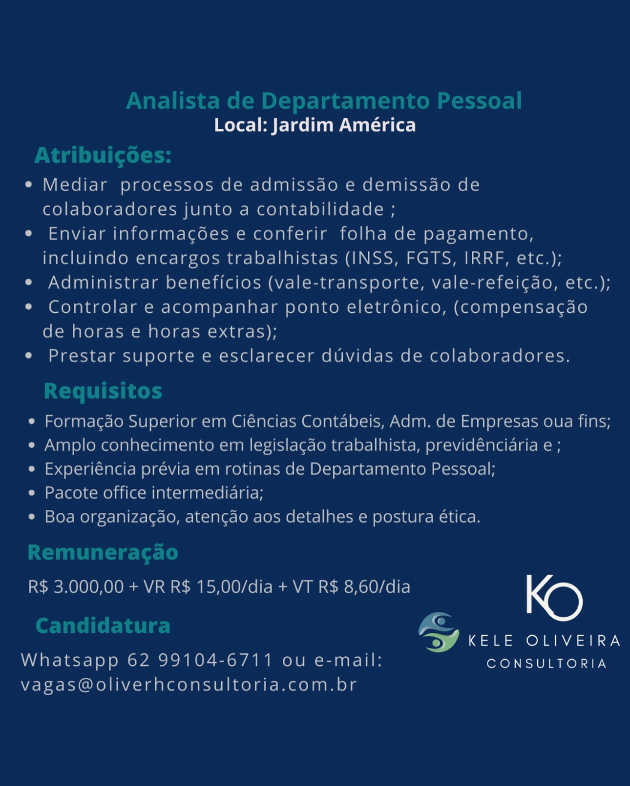 Local: Jardim América

e Mediar processos de admissao e demissao de
colaboradores junto a contabilidade ;

e Enviar informagoes e conferir folha de pagamento,
incluindo encargos trabalhistas (INSS, FGTS, IRRF, etc.);

e Administrar beneficios (vale-transporte, vale-refeicdo, etc.);

* Controlar e acompanhar ponto eletronico, (compensacdao
de horas e horas extras);

e Prestar suporte e esclarecer duvidas de colaboradores.

e Formacdo Superior em Ciéncias Contabeis, Adm. de Empresas oua fins;
e Amplo conhecimento em legislacao trabalhista, previdencidria e ;

e Experiéncia previa em rotinas de Departamento Pessoal;

e Pacote office intermediaria;

¢ Boa organizacao, atencao aos detalhes e postura ética.

R$ 3.000,00 + VR R$ 15,00/dia + VT R$ 8,60/dia KO

«

anor ay
Whatsapp 62 99104-6711 ou e-mail: CONSULTORIA

Vagas@oliverhconsultoria.com.br oer] Pere Nat sate)

e Mediar processos de admissdo e demissdo de
colaboradores junto a contabilidade ;

e Enviar informagées e conferir folha de pagamento,
incluindo encargos trabalhistas (INSS, FGTS, IRRF, etc.);

e Administrar beneficios (vale-transporte, vale-refeigdo, etc.);

¢ Controlar e acompanhar ponto eletrdénico, (Compensacao
de horas e horas extras);

e Prestar suporte e esclarecer duvidas de colaboradores.

e Formagdo Superior em Ciéncias Contabeis, Adm. de Empresas oua fins;
e Amplo conhecimento em legislagdo trabalhista, previdéncidria e ;

e Experiéncia prévia em rotinas de Departamento Pessoal;

e Pacote office intermediaria;

¢ Boa organizacgao, atengdo aos detalhes e postura ética.

R$ 3.000,00 + VR R$ 15,00/dia + VT R$ 8,60/dia KO

EQ
TW KELE OLIVEIRA
Whatsapp 62 99104-6711 ou e-mail: CONSULTORIA

vagas@oliverhconsultoria.com.br Local: Jardim América

e Mediar processos de admissao e demissao de
colaboradores junto a contabilidade ;

e Enviar informagoes e conferir folha de pagamento,
incluindo encargos trabalhistas (INSS, FGTS, IRRF, etc.);

e Administrar beneficios (vale-transporte, vale-refeicdo, etc.);

¢ Controlar e acompanhar ponto eletrdonico, (compensacgdo
de horas e horas extras);

e Prestar suporte e esclarecer duvidas de colaboradores.

¢ Formagdo Superior em Ciéncias Contabeis, Adm. de Empresas oua fins;
e Amplo conhecimento em legislagao trabalhista, previdénciaria e;

¢ Experiéncia prévia em rotinas de Departamento Pessoal;

e Pacote office intermediaria;

¢ Boa organizacao, atengao aos detalhes e postura €tica.

R$ 3.000,00 + VR R$ 15,00/dia + VT R$ 8,60/dia KD

G

a dae oda Y
Whatsapp 62 99104-6711 ou e-mail: CONSULTORIA

vagas@oliverhconsultoria.com.br Local: Jardim América

e Mediar processos de admissdo e demissdo de
colaboradores junto a contabilidade ;

e Enviar informagées e conferir folha de pagamento,
incluindo encargos trabalhistas (INSS, FGTS, IRRF, etc.);

e Administrar beneficios (vale-transporte, vale-refeicgdo, etc.);

e¢ Controlar e acompanhar ponto eletrdénico, (Compensacao
de horas e horas extras);

e Prestar suporte e esclarecer duvidas de colaboradores.

e Formagdo Superior em Ciéncias Contabeis, Adm. de Empresas oua fins;
e Amplo conhecimento em legislagdo trabalhista, previdéncidria e ;

e Experiéncia prévia em rotinas de Departamento Pessoal;

e Pacote office intermedidaria;

¢ Boa organizacdo, atengdo aos detalhes e postura ética.

R$ 3.000,00 + VR R$ 15,00/dia + VT R$ 8,60/dia KO

ra
TW KELE OLIVEIRA
Whatsapp 62 99104-6711 ou e-mail: CONSULTORIA

vagas@oliverhconsultoria.com.br Local: Jardim América

e Mediar processos de admissao e demissdo de
colaboradores junto a contabilidade ;

e Enviar informagoes e conferir folha de pagamento,
incluindo encargos trabalhistas (INSS, FGTS, IRRF, etc.);

e Administrar beneficios (vale-transporte, vale-refeicdo, etc.);

¢ Controlar e acompanhar ponto eletrdnico, (compensagdao
de horas e horas extras);

e Prestar suporte e esclarecer duvidas de colaboradores.

e Formacgao Superior em Ciéncias Contabeis, Adm. de Empresas oua fins;
e Amplo conhecimento em legislagdo trabalhista, previdénciaria e ;

e Experiéncia prévia em rotinas de Departamento Pessoal;

e Pacote office intermedidria;

¢ Boa organizacao, atengao aos detalhes e postura ética.

R$ 3.000,00 + VR R$ 15,00/dia + VT R$ 8,60/dia KO

iG

eae Ore aie
Whatsapp 62 99104-6711 ou e-mail: CONSULTORIA

vagas@oliverhconsultoria.com.br Local: Jardim América

e Mediar processos de admissdo e demissdo de
colaboradores junto a contabilidade ;

e Enviar informagées e conferir folha de pagamento,
incluindo encargos trabalhistas (INSS, FGTS, IRRF, etc.);

e Administrar beneficios (vale-transporte, vale-refeigdo, etc.);

¢ Controlar e acompanhar ponto eletrdénico, (Ccompensacdo
de horas e horas extras);

e Prestar suporte e esclarecer duvidas de colaboradores.

e Formacdo Superior em Ciéncias Contabeis, Adm. de Empresas oua fins;
e Amplo conhecimento em legislacdo trabalhista, previdénciaria e ;

e Experiéncia prévia em rotinas de Departamento Pessoal;

ia r-(eo] CMe) aie alka aatctel telat

¢ Boa organizacdo, atengdo aos detalhes e postura ética.

R$ 3.000,00 + VR R$ 15,00/dia + VT R$ 8,60/dia KO

EG
TW KELE OLIVEIRA
Whatsapp 62 99104-6711 ou e-mail: CONSULTORIA

vagas@oliverhconsultoria.com.br Local: Jardim América

e Mediar processos de admissao e demissao de
colaboradores junto a contabilidade ;

e Enviar informagoes e conferir folha de pagamento,
incluindo encargos trabalhistas (INSS, FGTS, IRRF, elc.);

e Administrar beneficios (vale-transporte, vale-refeicao, etc.);

* Controlar e acompanhar ponto eletronico, (compensagao

de horas e horas extras);

e Prestat supotte e esclarecer duvidas de colaboradores.

* Formacao Superior em Ciencias Contabeis, Adm. de Empresas oua fins;
e Amplo conhecimento em legislacao trabalhista, previdenciaria e@ ;
® Experiencia previa em rotinas de Departamento Pessoal;

® Pacote office intermediaria;

© Bod organizacgag, atencao aos detalhes @ postura clica.

 

R$ 3.000,00 + VR R$ 15,00/dia + VT R$ 8,60/dia

A

» KELE OLIVEIRA
Whatsapp 62 99104-6711 ou e-mail: CONSULTORIA

vagas@oliverhconsultoria.com.bt Local: Jardim América

e Mediar processos de admissdo e demissdo de
colaboradores junto a contabilidade ;

e Enviar informagées e conferir folha de pagamento,
incluindo encargos trabalhistas (INSS, FGTS, IRRF, etc.);

e Administrar beneficios (vale-transporte, vale-refeic¢do, etc.);

¢ Controlar e acompanhar ponto eletrdénico, (Ccompensacgdo
de horas e horas extras);

e Prestar suporte e esclarecer duvidas de colaboradores.

e Formacdo Superior em Ciéncias Contabeis, Adm. de Empresas oua fins;
e Amplo conhecimento em legislagdo trabalhista, previdénciaria e ;

e Experiéncia prévia em rotinas de Departamento Pessoal;

e Pacote office intermedidaria;

¢ Boa organizacdo, atengdo aos detalhes e postura ética.

R$ 3.000,00 + VR R$ 15,00/dia + VT R$ 8,60/dia KO

fe
TW KELE OLIVEIRA
Whatsapp 62 99104-6711 ou e-mail: CONSULTORIA

vagas@oliverhconsultoria.com.br Local: Jardim América

xe

KELE OLIVEIRA
CONSULTORIA Local: Jardim América

e Mediar processos de admissdo e demissdo de
colaboradores junto a contabilidade ;

e Enviar informagées e conferir folha de pagamento,
incluindo encargos trabalhistas (INSS, FGTS, IRRF, etc.);

e Administrar beneficios (vale-transporte, vale-refeigdo, etc.);

¢ Controlar e acompanhar ponto eletrénico, (compensagdo
de horas e horas extras);

e Prestar suporte e esclarecer duvidas de colaboradores.

e Formacdo Superior em Ciéncias Contabeis, Adm. de Empresas oua fins;
¢ Amplo conhecimento em legislagdo trabalhista, previdénciaria e ;

e Experiéncia prévia em rotinas de Departamento Pessoal;

e Pacote office intermediaria;

¢ Boa organiza¢gdo, atengdo aos detalhes e postura ética.

R$ 3.000,00 + VR R$ 15,00/dia + VT R$ 8,60/dia KD
y aan Olea ay
Whatsapp 62 99104-6711 ou e-mail: CONSULTORIA

vagas@oliverhconsultoria.com.br