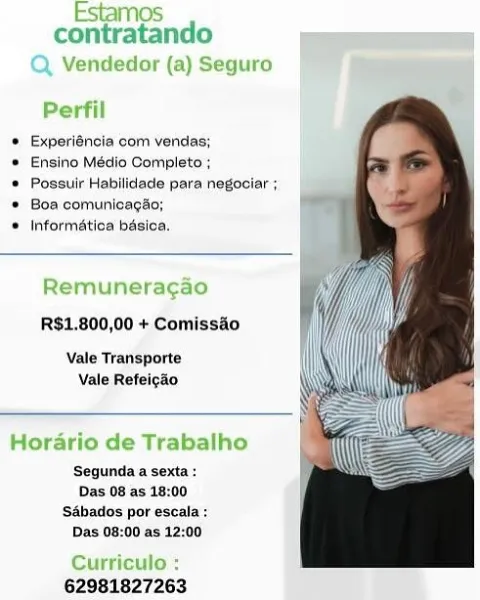 Estamos
contratando al

Q Vendedor (a) Seguro
Perfil

* Experléncia com vendas;

© Ensino Médio Completo ;

® Possuir Habllidade para negociar ;
© Boa comunicagao;

© Informatica basica,

Remuneragao

R$1,800,00 + Comissio

Vale Tranisporte
Vale Refei¢ao

Horario de Trabalho

‘Segunda sexta :
Das 08 as 18:00
S&bados por escala :
Das 08:00 as 12:00

 

Curriculo :
62981827263 contratando

 

 

) Seguro

 

Experiéncia com vendas;

Ensino Médio Completo ;

Possuir Habilidade para negociar ;
Boa comunicagao;

Informatica basica.

emuneragao
R$1,800,00 + Comissao

Vale Transporte
Vale Refeigao

 

rio de Trabalho

 

Segunda a sexta :
Das 08 as 18:00
‘SAbados por escala :
Das 08:00 as 12:00

62981827263 Estamos
contratando =e =

Q Vendedor (a) Seguro
Perfil

* Experiéncia com vendas;

* Ensino Médio Completo ;

* Possuir Habilidade para negociar ;
© Boa comunicagao;

® Informatica basioa.

Remuneragao

R$1,800,00 + Comisséo

Vale Transporte
Vale Refeigdo

Horario de Trabalho
Segundaa s...