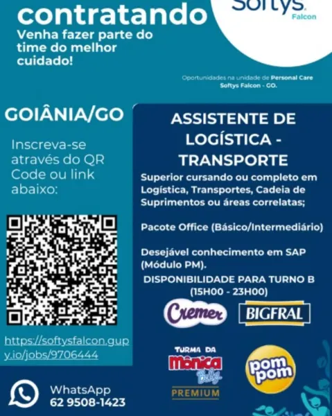 contratando

Venha fazer parte do
time do melhor
cuidado!

 

idiot le eed
Softys Falcon - GO.

GOIANIA/GO Cs assISTENTE DE

Inscreva-se Bee ee
atraves do QR TRANSPORTE
Code ou link Superior cursando ou completo em
abaixo: Logistica, Transportes, Cadeia de

Suprimentos ou areas correlatas;
Pacote Office (Basico/Intermediario)

Desejavel conhecimento em SAP
(Modulo PM).

DISPONIBILIDADE PARA TURNO B
(1I5HOO - 23HOO)

  

5) WhatsApp
62 9508-1423 contratando

Venha fazer parte do
time do melhor
cuidado!

 

Oportunidades na unidede cde Personal Care
ee aa eels

GOIANIA/GO Es asSISTENTE DE

Inscreva-se LOGISTICA -
através do QR TRANSPORTE
Code ou link Superior cursando ou completo em
abaixo: Logistica, Transportes, Cadeia de

Suprimentos ou areas correlatas;
a ~
= A Bhi a Pacote Office (Basico/intermediario)
af | 7 _

fd
- yer...
iit a ae aie Desejavel conhecimento em SAP
Rat PU Sees

7, = not a DISPONIBILIDADE PARA TURNO B

at 7 -
Pag . er ot ets ree te (|

eh a
a) Pete get BIGFRAL
ht...