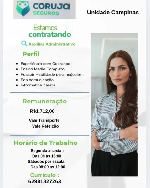 ~ SEGUROS Unidade Campinas

Estamos
contratando =

7) auxitiar Administrativo

Perfil

© Experiéncia com Cobranga ;

* Ensino Médio Completo ;

® Possulr Habilidade para negociar ;
® Boa cormunicagao;

© Informatica basica.

Remuneragao
RS$1.712,00

Vale Transporte
Vale Refeicao

Horario de Trabalho
Segunda a sexta:
Das 08 as 18:00

Sébados por escala :
Das 08:00 as 12:00

Curriculo :
62981827263 09 SORUSA

Unidade Campinas

 

nos
contratando

 

Perfil

* Experiéncia com Cobranga ;

* Ensino Médio Completo ;

* Possuir Habilidacle para negociar ;
* Boa comunicagao;

* Informatica basica.

Remuneragao
R$1.712,00

Vale Transporte
Vale Refeicao

 

palho

deT

 

Segunda a sexta:
Das 08 as 18:00
SAbados por escala :
Das 08:00 as 12:00

 

Curriculo

62981827263 6 SEGUROS Unidade Campinas

Estamos
contratando

2 auxitiar Administrativo

Perfil

* Experiéncia com Cobranga ;
* Ensino Médio Completo ;

® Possulr Habilidade para negociar ;
® Boa comunicagio;

© Informatica basica,

Remune...