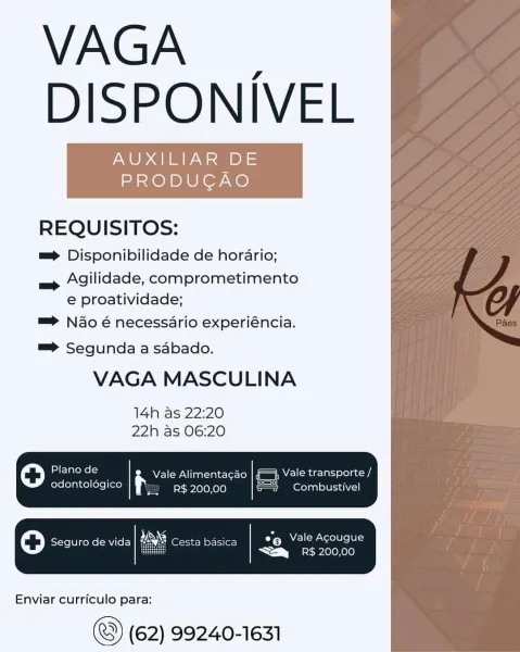 VAGA _
DISPONIVEL

AUXILIAR DE
PRODUCAO

REQUISITOS:

mp Disponibilidade de horario;

— Agilidade, comprometimento
e proatividade;

=> Nao é necessario experiéncia.

 

=> Segunda a sabado.

VAGA MASCULINA

14h as 22:20
22h as 06:20

0 Plano de = Vale Alimentacao | f=} Vale transporte /
odontologico R$ 200,00 s=2 Combustivel

Oo Seguro de vida esta basica °9 NEU cel ielte
"i bos 10 010)

 

Enviar curriculo para:

(62) 99240-1631 VAGA |
DISPONIVEL

AUXILIAR DE
PRODUCAO

REQUISITOS:

==> Disponibilidade de horario;

= Agilidade, comprometimento
e proatividade;

=> Nao é necessario experiéncia.

=> Segunda a sabado.

VAGA MASCULINA

14h as 22:20
22h as 06:20

=}; Vale transporte /

odontolégico R$ 200,00 = Combustivel

ale h Vale Alimentacao

OY Elornclte

&_ RS. 200,00

sta basica

 

Enviar curriculo para:

(62) 99240-1631 VAGA _
DISPONIVEL

AUXILIAR DE
PRODUCAO

REQUISITOS:

mp Disponibilidade de horario;

— Agilidade, comprometimento
e proatividade;

=> Nao é necessario experiénci...