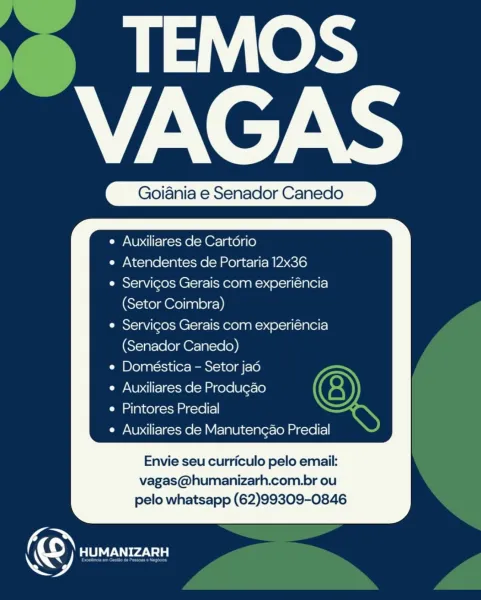 TEMOS
VAGAS

Goiania e Senador Canedo

 

Auxiliares de Cartorio
Atendentes de Portaria 12x36
Servicos Gerais com experiéncia
(Setor Coimbra)

Servicos Gerais com experiéncia
(Senador Canedo)

Doméstica - Setor jad

Auxiliares de Produgao

Pintores Predial

Auxiliares de Manutengao Predial

Envie seu curriculo pelo email:
vagas@humanizarh.com.br ou
pelo whatsapp (62)99309-0846

 

©) HUMANIZARH ‘~ TEMOS
VAGAS

Goiania e Senador Canedo

   

Auxiliares de Cartdrio
Atendentes de Portaria 12x36
Servicos Gerais com experiéncia
(Setor Coimbra)

Servicos Gerais com experiéncia
(Senador Canedo)

Doméstica - Setor jad

Auxiliares de Produgao

Pintores Predial

Auxiliares de Manutengao Predial

Envie seu curriculo pelo email:
vagas@humanizarh.com.br ou
pelo whatsapp (62)99309-0846

O ROUT TEMOS
VAGAS

Goiania e Senador Canedo

 

Auxiliares de Cartorio
Atendentes de Portaria 12x36
Servicos Gerais com experiéncia
(Setor Coimbra)

Servicos Gerais com experiéncia
(Senador Canedo)

Doméstica - S...