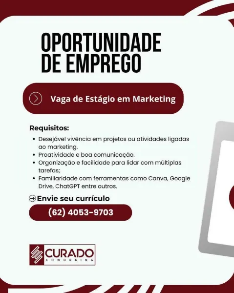 OPORTUNIDADE
DE EMPREGO

 

Requisitos:

* Desejavel vivéncia em projetos ou atividades ligadas ae
ao marketing.

* Proatividade e boa comunicagao.

* Organizagao e facilidade para lidar com multiplas
tarefas;

* Familiaridade com ferramentas como Canva, Google
Drive, ChatGPT entre outros.

© Envie seu curriculo

(62) 4053-9703

gacunane
el OPORTUNIDADE
DE EMPREGO

oi Vaga de Estagio em Marketing

 

Requisitos:

* Desejavel vivéncia em projetos ou atividades ligadas
ao marketing.
¢ Proatividade e boa comunicag¢ao.
* Organizagao e facilidade para lidar com miultiplas
tarefas;
¢ Familiaridade com ferramentas como Canva, Google
Drive, ChatGPT entre outros.

@QEnvie seu curriculo

(62) 4053-9703

7 CURADO

COWORKING

Se OPORTUNIDADE
DE EMPREGO

 

Requisitos:

© Desejavel vivéncia em projetos ou atividades ligadas
ao marketing.

« Proatividade e boa comunicagao.

© Organizagao e facilidade para lidar com miultiplas
tarefas;

* Familiaridade com ferramentas como Canva, Google io
Drive, ...