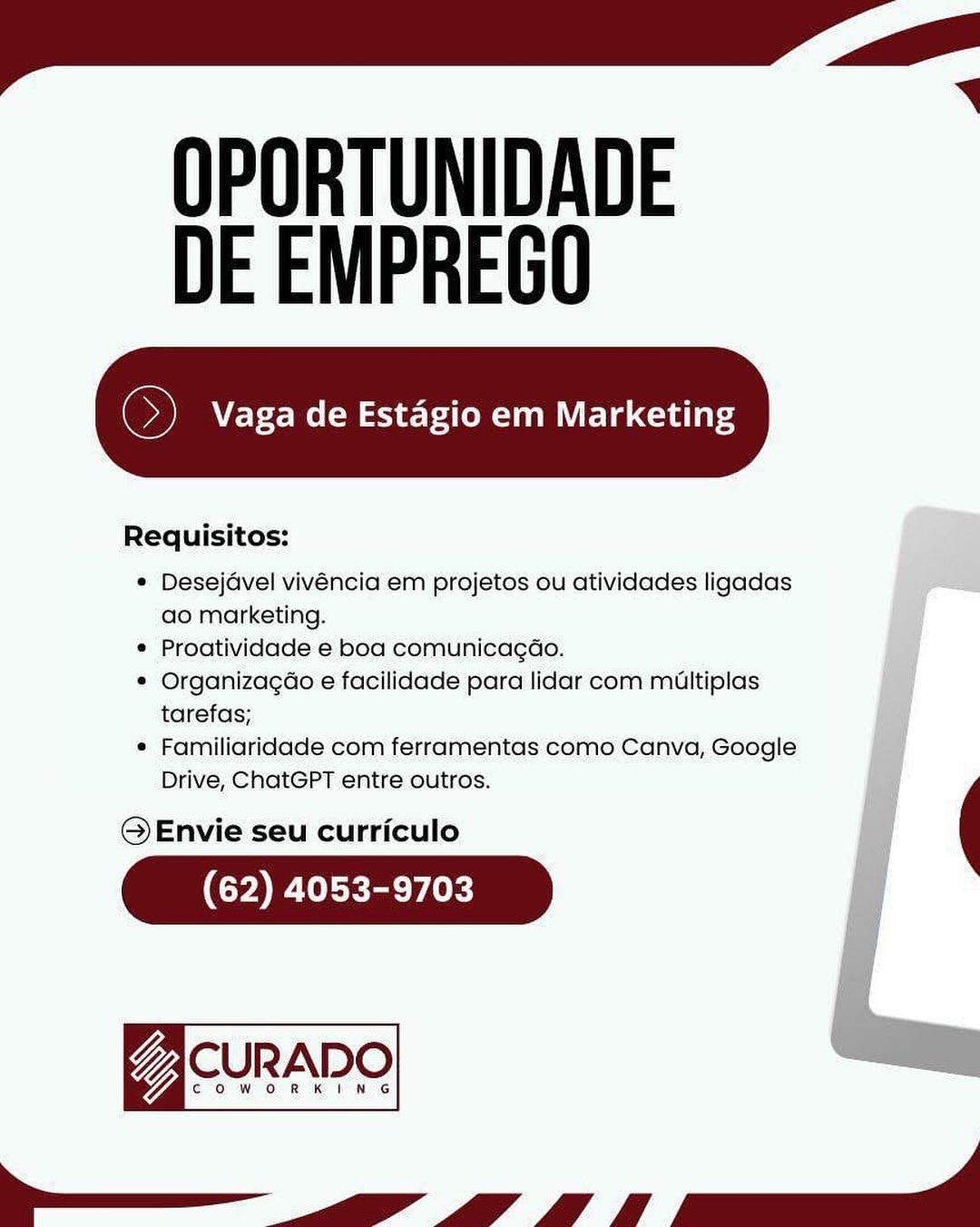 OPORTUNIDADE
DE EMPREGO

 

Requisitos:

* Desejavel vivéncia em projetos ou atividades ligadas ae
ao marketing.

* Proatividade e boa comunicagao.

* Organizagao e facilidade para lidar com multiplas
tarefas;

* Familiaridade com ferramentas como Canva, Google
Drive, ChatGPT entre outros.

© Envie seu curriculo

(62) 4053-9703

gacunane
el OPORTUNIDADE
DE EMPREGO

oi Vaga de Estagio em Marketing

 

Requisitos:

* Desejavel vivéncia em projetos ou atividades ligadas
ao marketing.
¢ Proatividade e boa comunicag¢ao.
* Organizagao e facilidade para lidar com miultiplas
tarefas;
¢ Familiaridade com ferramentas como Canva, Google
Drive, ChatGPT entre outros.

@QEnvie seu curriculo

(62) 4053-9703

7 CURADO

COWORKING

Se OPORTUNIDADE
DE EMPREGO

 

Requisitos:

© Desejavel vivéncia em projetos ou atividades ligadas
ao marketing.

« Proatividade e boa comunicagao.

© Organizagao e facilidade para lidar com miultiplas
tarefas;

* Familiaridade com ferramentas como Canva, Google io
Drive, ChatGPT entre outros.

© Envie seu curriculo

(62) 4053-9703

Z CURADO
ee ey a —_ OPORTUNIDADE
DE EMPREGO

 

Requisitos:

* Desejdvel vivéncia em projetos ou atividades ligadas
ao marketing.

¢ Proatividade e boa comunicag¢éo.

* Organizagao e facilidade para lidar com miultiplas
tarefas;

¢ Familiaridade com ferramentas como Canva, Google
Drive, ChatGPT entre outros.

OQ Envie seu curriculo

(62) 4053-9703

7 CURADO

COWORKING

Se OPORTUNIDADE
DE EMPREGO

 

Requisitos:

* Desejavel vivéncia em projetos ou atividades ligadas
ao marketing.
* Proatividade e boa comunicagao. ;
© Organizagao e facilidade para lidar com multiplas ae
tarefas; ja
e Familiaridade com ferramentas como Canva, Google
Drive, ChatGPT entre outros. :

© Envie seu curriculo

(yD ClTY (0k)

asueane
i ee pel OPORTUNIDADE
DE EMPREGO

cr Vaga de Estagio em Marketing

 

Requisitos:

* Desejavel vivéncia em projetos ou atividades ligadas
ao marketing.
¢ Proatividade e boa comunicagéo.
* Organizagao e facilidade para lidar com miultiplas
tarefas;
¢ Familiaridade com ferramentas como Canva, Google
Drive, ChatGPT entre outros.

© Envie seu curriculo

(62) 4053-9703

7 CURADO

COWORKING

Se OPORTUNIDADE
DE EMPREGO

 

Requisitos:

* Desejavel vivéncia em projetos ou atividades ligadas
ao marketing.

* Proatividade e boa comunicagao.

* Organizagao e facilidade para lidar com multiplas
tarefas;

* Familiaridade com ferramentas como Canva, Google
Drive, ChatGPT entre outros.

© Envie seu curriculo

(ya Cec eK)

aSHRAR
a OPORTUNIDADE
DE EMPREGO

So) Vaga de Estagio em Marketing

 

Requisitos:

* Desejavel vivéncia em projetos ou atividades ligadas
ao marketing.
¢ Proatividade e boa comunicagéo.
* Organizagdo e facilidade para lidar com miultiplas
tarefas;
¢ Familiaridade com ferramentas como Canva, Google
Drive, ChatGPT entre outros. (

OQ Envie seu curriculo

(62) 4053-9703

Va CURADO

aco on Kine

— OPORTUNIDADE
DE EMPREGO

Vaga de Estagio em Marketing

 

Requisitos:

* Desejavel vivéncia em projetos ou atividades ligadas
ao marketing.

® Proatividade-e boa comunicagao.

* Organizagao e facilidade para lidar com miultiplas
tarefas;

« Familiaridade com ferramentas: como Canva, Google
Drive, ChatGPT entre outros. :

 

@Envie seu curriculo

(62) 4053-9703 OPORTUNIDADE
DE EMPREGO

So) Vaga de Estagio em Marketing

 

Requisitos:

* Desejavel vivéncia em projetos ou atividades ligadas
ao marketing.
¢ Proatividade e boa comunicagéo.
* Organizagdo e facilidade para lidar com miultiplas
tarefas;
¢ Familiaridade com ferramentas como Canva, Google
Drive, ChatGPT entre outros. (

OQ Envie seu curriculo

(62) 4053-9703

VaCURADO

ow on Kt Ne

——