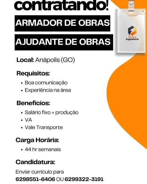 contratanao:
ARMADOR DE OBRAS
AJUDANTE DE OBRAS

Locak Anapolis (GO)

Requisitos:
« Boa comunicacgao
« Experiéncia na area

Beneficios:

« Salario fixo + produ¢ao
° VA
« Vale Transporte

Carga Horaria:
e 44hr semanais

Candidatura:

Enviar curriculo para
6298551-6406 OU 6299322-3191 contratandao: ~~

ARMADOR DE OBRAS
le
AJUDANTE DE OBRAS fies

Local: Anapolis (GO)

Requisitos:
« Boacomunicacao
e Experiéncia na area

Beneficios:

¢ Salario fixo + produg¢ao
VA
« Vale Transporte

Carga Horaria:
« 44 hr semanais

Candidatura:

Enviar curriculo para
6298551-6406 OU 6299322-3191 Nao:

ARMADOR DE OBRAS
AJUDANTE DE OBRAS

Local: Anapolis (GO)

Requisitos:
e Boa comunicacgao
e Experiéncia na area

Beneficios:

¢ Salario fixo + produgao
° VA
e Vale Transporte

Carga Horaria:
e 44hr semanais

Candidatura:

Enviar curriculo para
6298551-6406 OU 6299322-3191 contratandao: ~~

ARMADOR DE OBRAS
1é
PMU YAN \ey=ie)sfe)siaytoy

Local: Anapolis (GO)

Requisitos:

« Boacomunicacao
e Experiéncia na area...