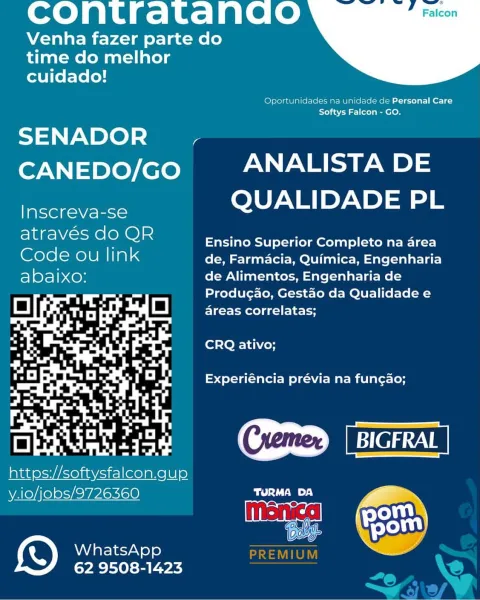 cContratanao

Venha fazer parte do
time do melhor
cuidado!

 

(efslelgaU laos (Marc MU lp iors (Merce seer |e c
Toh a\ ar ol a eel ens

SENADOR y
CANEDO/GO ANALISTA DE

lasek Ese QUALIDADE PL

Sic ele) ols Ensino Superior Completo na area
Code ou link de, Farmacia, Quimica, Engenharia
abalxo: de Alimentos, Engenharia de
Producao, Gestao da Qualidade e
areas correlatas;

CRQ ativo;

Experiéncia prévia na fun¢cao;

Cremer)

  

https://softysfalcon.gup

y.io/jobs/9726360 Dd Ta ):)
Ce
WhatsApp

 

62 9508-1423 CcContratanao

Venha fazer parte do
time do melhor
cuidado!

 

Oportunidades na unidade de Personal Care
te) aav al (tela eel Om

SENADOR_~ ,-
CANEDO/GO ANALISTA DE

QUALIDADE PL

Inscreva-se

Sac fel) ols Ensino Superior Completo na area
Code ou link de, Farmacia, Quimica, Engenharia
abaixo: de Alimentos, Engenharia de
Producao, Gestao da Qualidade e
areas correlatas;

CRQ ativo;

Experiéncia prévia na fungao;

Creme NTETAN

 

— aa up

y.io/jobs/9726360 uate
Goat
a on Goat
Wh...