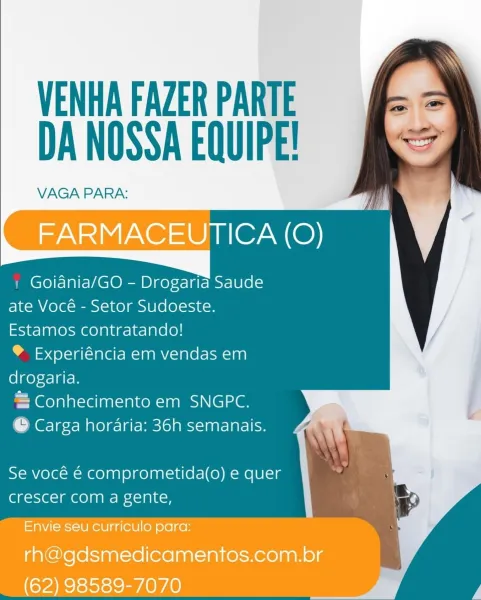 VENHA FAZER PARTE
DA NOSSA EQUIPE!

VAGA PARA:

FARMACEUTICA (O)

Goiania/GO - Drogaria Saude
ate Vocé - Setor Sudoeste.
Estamos contratando!

® Experiéncia em vendas em
drogaria.

= Conhecimento em SNGPC.
© Carga horaria: 36h semanais.

Se vocé € comprometida(o) e quer
crescer com a gente,

Envie seu curriculo para:
rh@gdsmedicamentos.com.br
(62) 98589-7070 VENHA FAZER PARTE
DA NOSSA EQUIPE!

VAGA PARA:

| Goiania/GO - Drogaria Saude
ate Vocé - Setor Sudoeste.
Estamos contratando!

® Experiéncia em vendas em
drogaria.

= Conhecimento em SNGPC.

© Carga horaria: 36h semanais.

Se vocé é comprometida(o) e quer
crescer com a gente, VENHA FAZER PARTE
DA NOSSA EQUIPE!

VAGA PARA:

FARMACEUTICA (O)

Goiania/GO - Drogaria Saude
ate Vocé - Setor Sudoeste.
Estamos contratando!

® Experiéncia em vendas em
drogaria.

= Conhecimento em SNGPC.
© Carga horaria: 36h semanais.

Se vocé € comprometida(o) e quer
crescer com a gente,

Envie seu curriculo para:
rh@gdsmedicamentos.com.br
(62) 98589-707...