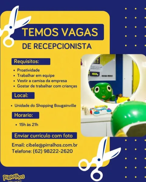 -
¥ TEMOS VAGAS

DE RECEPCIONISTA

e Proatividade

e Trabalhar em equipe

e Vestir a camisa da empresa

e Gostar de trabalhar com criangas

e Unidade do Shopping Bougainville

Horario:

e 15h as 21h

Enviar curriculo com foto |

Email: cibele@pirralhos.com.br /

  

Telefone: (62) 98222-2620 -
¥ TEMOS VAGAS

DE RECEPCIONISTA

¢ Proatividade

e Trabalhar em equipe

e Vestir a camisa da empresa

e Gostar de trabalhar com criangas

e Unidade do Shopping Bougainville

Fi : ee
Horario:

°1Shas2h ol

Enviar curriculo com foto |

Email: cibele@pirralhos.com.br
Telefone: (62) 98222-2620 -
y TEMOS VAGAS

DE RECEPCIONISTA

 Proatividade

e Trabalhar em equipe

e Vestir a camisa da empresa

e Gostar de trabalhar com criangas

e Unidade do Shopping Bougainville

Horario:

e 15h as 21h

Enviar curriculo com foto |

Email: cibele@pirralhos.com.br /

  

Telefone: (62) 98222-2620 -
¥ TEMOS VAGAS

DE RECEPCIONISTA

e Proatividade

e Trabalhar em equipe

e Vestir a camisa da empresa

¢ Gostar de tra...