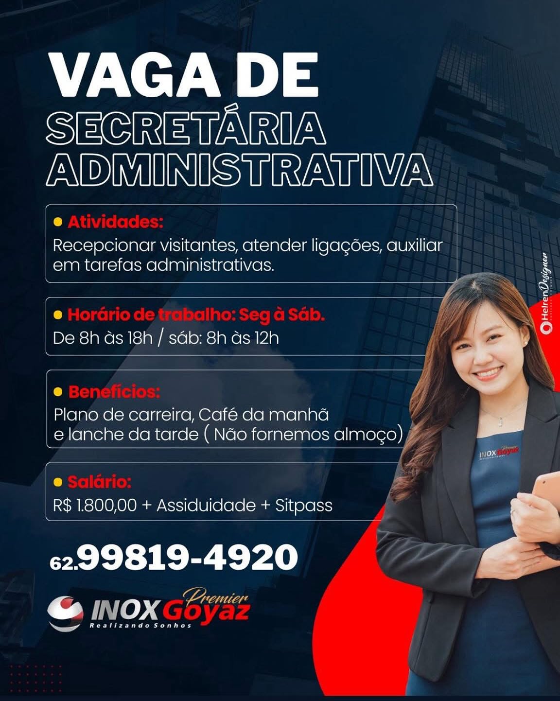 VAGA DE

SECRETARIA
Fe NES tN

 

Recepcionar visitantes, atender ligacoes, auxiliar
em tarefas administrativas.

@
De 8h ds 18h / sdb: 8h as 12h

Plano de carreira, Café da manha
e lanche da tarde ( Nao fornemos almoco)

t
R$ 1800,00 + Assiduidade + Sitpass

Realizande Sonhes VAGA DE

SECRETARIA
ADMINISTRATIVA

Recepcionar visitantes, atender ligagées, auxiliar
em tarefas administrativas.

 

   

 

 

 

 

 

 

De 8h ds 18h / sdb: 8h as 12h 4
| |
1A ,
Plano de carreira, Café da manha i
_elanche da tarde ( Nao fornemos almogo) £7
y i: Pa e [Z tok

R$ 1.800,00 + Assiduidade + Sitpass

6299819-4920

Realizando Sonhos VAGA DE

SECRETARIA
ADMINISTRATIVA

Recepcionar visitantes, atender ligagoes, auxiliar
em tarefas administrativas. N

 

 

e
De 8h ds 18h / sdb: 8h as 12h

Plano de carreira, Café da manha
e lanche da tarde ( Nao fornemos almog¢o)

 

t
| R$ 1.800,00 + Assiduidade + Sitpass

6299819-4920

ee ae es VAGA DE

SECRETARIA
ADMINISTRATIVA

Recepcionar visitantes, atender ligagées, auxiliar
em tarefas administrativas.

 

   

 

 

 

 

 

 

tr) Wy)

DeNcTe ay Accloe: ake ag fi
| y

: )

| Plano de carreira, Café da manha A
e lanche da tarde ( Nao fornemos almogo) YZ
4

 

J =

R$ 1.800,00 + Assiduidade + Sitpass

6299819-4920

Realizando Sonhos VAGA DE

SECRETARIA
ADMINISTRATIVA

Recepcionar visitantes, atender ligagoes, auxiliar
em tarefas administrativas. N

 

 

6
De 8h ds 18h / sdb: 8h ds 12h

Plano de carreira, Café da manha
e lanche da tarde ( Nao fornemos almog¢o)

 

t
_ R$ 1.800,00 + Assiduidade + Sitpass

6299819-4920 os
ro INOX Ltenier

Realizando Sonhos VAGA DE

SECRETARIA
ADMINISTRATIVA

@
Recepcionar visitantes, atender ligagées, auxiliar
em tarefas administrativas. ral

 

 

 

 

6
De 8h ds 18h / sdb: 8h ds 12h

 

 

|
Ie Vy,

Plano de carreira, Café da manha /
e lanche da tarde ( Nao fornemos almogo) YZ
he

 

 

 

C) ba

R$ 1.800,00 + Assiduidade + Sitpass

6299819-4920

Realizando Sonhos VAGA DE

SECRETARIA
ADMINISTRATIVA

Recepcionar visitantes, atender ligacoes, auxiliar
em tarefas administrativas.

 

De 8h as 18h / sdb: 8h as 12h

Plano de carreira, Cafe da manha
e lanche da tarde ( Nao fornemos almoco)

_R$1800,00 + Assiduidade + Sitpass

6299819-4920
sae

ar

je VAGA DE

SECRETARIA
ADMINISTRATIVA

 

 

 

 

@
Recepcionar visitantes, atender ligagées, auxiliar
em tarefas administrativas. [ N
ie me N B
ty \ iS
) i iif Wwe
7 ‘\ Oo

 

 
 

De 8h ds 18h / sab: 8h ds 12h 4

| Plano de carreira, Café da manha
e lanche da tarde ( Nao fornemos almogo) VY
(;

 

 

 

e pp =

R$ 1800,00 + Assiduidade + Sitpass

6299819-4920

Realizando Sonhos VAGA DE

SECRETARIA
ADMINISTRATIVA

Recepcionar visitantes, atender ligacoes, auxiliar
em tarefas administrativas.

 

De 8h as 18h / sdb: Sh as 12h

Plano de carreira, Café da manha
elanche da tarde ( Nao fornemos almoco)

R$ 1.800,00 + Assiduidade + Sitoass

6299819-4920
ae

oan VAGA DE

SECRETARIA
ADMINISTRATIVA

e
Recepcionar visitantes, atender ligagées, auxiliar
em tarefas administrativas. Z

 

 

 

 

e
De 8h ds 18h / sdb: 8h ds 12h

 

 

Py /
Plano de carreira, Café da manha
e lanche da tarde ( Nao fornemos almogo) Y

 

 

 

 

rs Ps
R$ 1800,00 + Assiduidade + Sitopass

6299819-4920

Realizando Sonhos