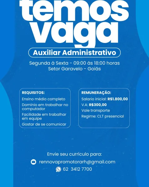 apie

   

vada

Geach cD

Segunda 4G Sexta - 09:00 ds 18:00 horas
Setor Garavelo - Goids

 

 

=e Sires REMUNERAGAO:

Ensino médio completo Salario inicial: R$1.800,00
Dominio em trabalhar no V.A: R$300,00
computador

Vale transporte

Facilidade em trabalhar ReCimeaeam sr sccuterel

em equipe
\ Gostar de se comunicar ) e }

Envie seu curriculo para:

© rennovapromotorarh@gmail.com
© 62 34127700 temas

   

Vie fete

( Auxiliar Administrativo )

Segunda 4G Sexta - 09:00 ds 18:00 horas
Setor Garavelo - Goids

 

 

 

ron REMUNERAGAO: 4

| Ensino médio completo Salario inicial: R$1.800,00

| Dominio em trabalhar no V.A: R$300,00

eal Vale transporte
ee trabalhar Regime: CLT presencial

Neel de se comunicar ey

Envie seu curriculo para:

rennovapromotorarh@gmail.com
© 62 34127700 apie

   

Vie fete

Ta aienich cD

Segunda 4G Sexta - 09:00 ds 18:00 horas
Setor Garavelo - Goids

 

 

Meech ies a f REMUNERAGAO: ,
Ensino médio completo Salario inicial: R$1.800,00
Dominio em trabalhar n...