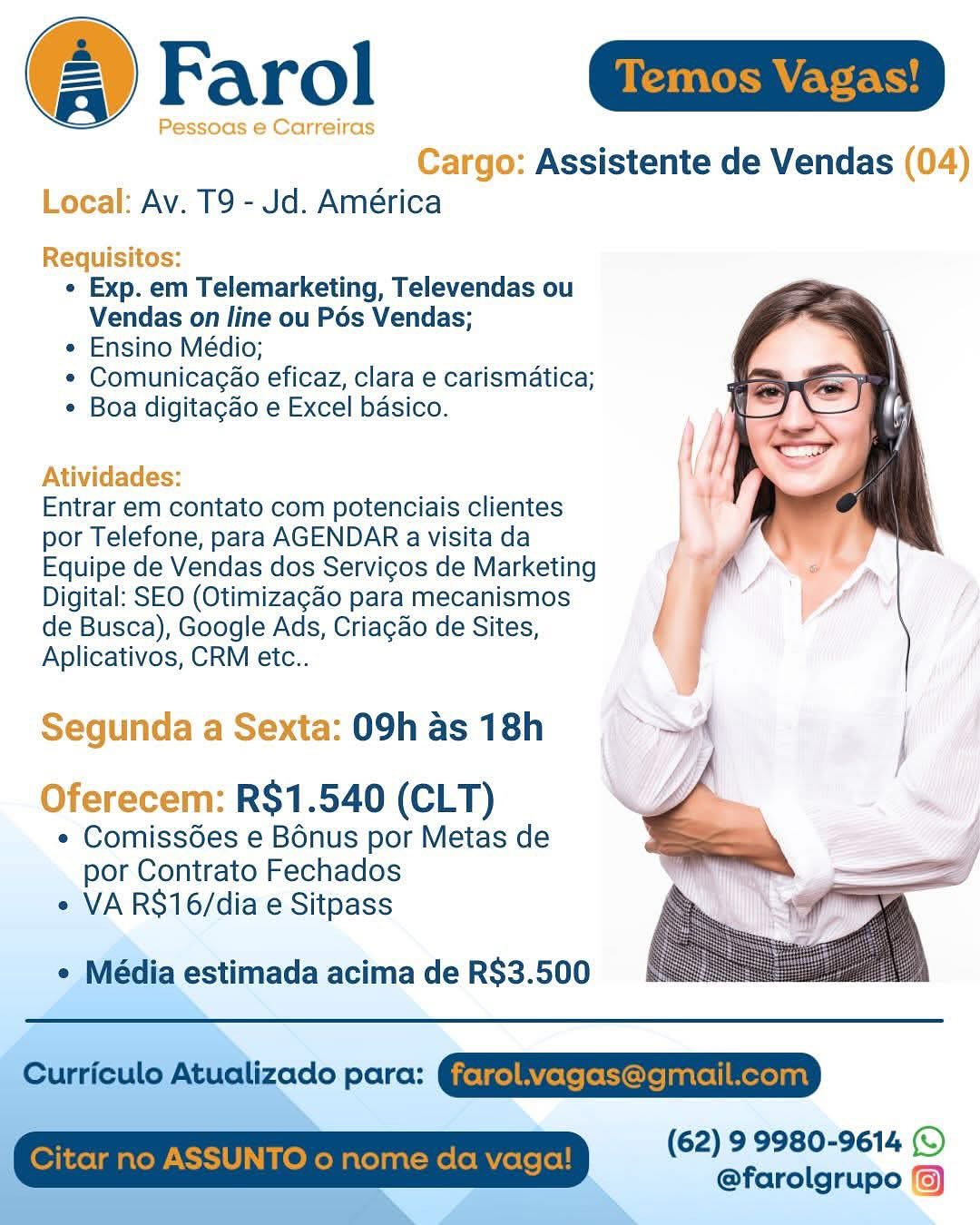 Farol aia

Pessoas e Carreiras

 

Cargo: Assistente de Vendas (04)
Local: Av. T9 - Jd. América

Requisitos:
¢ Exp. em Telemarketing, Televendas ou
Vendas on line ou Pés Vendas;
e Ensino Médio;
* Comunicaga@o eficaz, clara e carismatica;
¢ Boa digitacgao e Excel basico.

Atividades:

Entrar em contato com potenciais clientes
por Telefone, para AGENDAR a visita da
Equipe de Vendas dos Servicos de Marketing
Digital: SEO (Otimizagao para mecanismos
de Busca), Google Ads, Criagao de Sites,
Aplicativos, CRM etc..

Segunda a Sexta: 09h as 18h
Oferecem: R$1.540 (CLT)

° Comiss6es e Bonus por Metas de
por Contrato Fechados
e VA R$16/dia e Sitpass

 

e Média estimada acima de R$3.500

(62) 99980-9614 (©
@farolgrupo () Farol

Cargo: Assistente de Vendas (04)
Local: Av. T9 - Jd. América

Requisitos:
¢ Exp. em Telemarketing, Televendas ou
Vendas on line ou Pés Vendas;
e Ensino Médio;
* Comunicagao eficaz, clara e carismatica;
¢ Boa digitacao e Excel basico.

Atividades:

Entrar em contato com potenciais clientes
por Telefone, para AGENDAR a visita da
Equipe de Vendas dos Servicos de Marketing
Digital: SEO (Otimizagao para mecanismos
de Busca), Google Ads, Criagao de Sites,
Aplicativos, CRM etc..

Segunda a Sexta: 09h as 18h
Oferecem: R$1.540 (CLT) i

e Comissées e Bonus por Metas de
por Contrato Fechados ee
e VA RS$16/dia e Sitpass ~

 

 

 

e Média estimada acima de R$3.500

Curriculo Atualizado para:

 

(62) 9 9980-9614 (©
@farolgrupo (5)

Citar no A TO o nome da Farol Gaia

Pessoas e Carreiras

 

Cargo: Assistente de Vendas (04)
Local: Av. T9 - Jd. América

Requisitos:
« Exp. em Telemarketing, Televendas ou
Vendas on line ou Pés Vendas;
e Ensino Médio;
* Comunicagao eficaz, clara e carismatica;
* Boa digitagao e Excel basico.

Atividades:

Entrar em contato com potenciais clientes
por Telefone, para AGENDAR a visita da
Equipe de Vendas dos Servicos de Marketing
Digital: SEO (Otimizagao para mecanismos
de Busca), Google Ads, Criagao de Sites,
Aplicativos, CRM etc..

Segunda a Sexta: 09h as 18h
Oferecem: R$1.540 (CLT)

¢ ComissGes e Bonus por Metas de
por Contrato Fechados
e VA R$16/dia e Sitpass

 

 

e Média estimada acima de R$3.500

(62) 9 9980-9614 (©
@farolgrupo () Cargo: Assistente de Vendas (04)
Local: Av. T9 - Jd. América

Requisitos:
e Exp. em Telemarketing, Televendas ou
Vendas on line ou Pés Vendas;
e Ensino Médio;
¢ Comunicagao eficaz, clara e carismatica;
¢ Boa digitacao e Excel basico.

Atividades:

Entrar em contato com potenciais clientes
por Telefone, para AGENDAR a visita da
Equipe de Vendas dos Servicos de Marketing
Digital: SEO (Otimizagdo para mecanismos
de Busca), Google Ads, Criagao de Sites,
Aplicativos, CRM etc..

Segunda a Sexta: 09h as 18h
Oferecem: R$1.540 (CLT) 4

e Comiss6es e Bonus por Metas de
por Contrato Fechados ——— 2
e VA RS16/dia e Sitpass 6

 

 

 

e Média estimada acima de R$3.500

Curriculo Atualizado para: Gjetgel RYerefetiore/anrelimeroant

 

(62) 9 9980-9614 (©
@farolgrupo (6)

 

Citar no ASSUNTO o nome da Farol mim

Pessoas e Carreiras

 

Cargo: Assistente de Vendas (04)
Local: Av. T9 - Jd. América

Requisitos:
* Exp. em Telemarketing, Televendas ou
Vendas on line ou Pés Vendas;
« Ensino Médio;
* Comunicagao eficaz, clara e carismatica;
* Boa digitagao e Excel basico.

Atividades:

Entrar em contato com potenciais clientes
por Telefone, para AGENDAR a visita da
Equipe de Vendas dos Servicos de Marketing
Digital: SEO (Otimizagao para mecanismos
de Busca), Google Ads, Criagao de Sites,
Aplicativos, CRM etc..

Segunda a Sexta: 09h as 18h
Oferecem: R$1.540 (CLT)

¢ ComissGes e Bonus por Metas de
por Contrato Fechados
« VA R$16/dia e Sitpass

 

 

¢ Média estimada acima de R$3.500

(62) 9 9980-9614 ()
@farolgrupo (6) Wie ET

 

»: Assistente de Vendas (04)

 

Requisitos:
¢ Exp. em Telemarketing, Televendas ou
Vendas on line ou Pés Vendas;
e Ensino Médio;
¢ Comunicagao eficaz, clara e carismatica;
* Boa digitacao e Excel basico.

Atividades:

Entrar em contato com potenciais clientes
por Telefone, para AGENDAR a visita da
Equipe de Vendas dos Servicos de Marketing
Digital: SEO (Otimizagado para mecanismos
de Busca), Google Ads, Criagao de Sites,
Aplicativos, CRM etc..

 

Segunda a Sexta: 09h as 18h
Oferecem: R$1.540 (CLT)

e Comissées e Bonus por Metas de
por Contrato Fechados
« VA R$16/dia e Sitpass

 

e Média estimada acima de R$3.500

 

Curriculo Atualizado para: @jetgelAYeteleticlejanrellmere)ant

(62) 9 9980-9614 (©
@farolgrupo 6)

 

Citar no ASSUNTO o nome da vaga! @ Farol az

Pessoas e Carreiras

 

Cargo: Assistente de Vendas (04)
Local: Av. T9 - Jd. América

Requisitos:
« Exp. em Telemarketing, Televendas ou
Vendas on line ou Pés Vendas;
« Ensino Médio;
« Comunicagao eficaz, clara e carismatica;
* Boa digitacao e Excel basico.

     
  
    
   
 
  
  
   
 
 
 

Atividades:

Entrar em contato com potenciais clientes
por Telefone, para AGENDAR a visita da
Equipe de Vendas dos Servicos de Marketing
Digital: SEO (Otimizacao para mecanismos
de Busca), Google Ads, Criagao de Sites,
Aplicativos, CRM etc..

Segunda a Sexta: 09h as 18h
Oferecem: R$1.540 (CLT)

¢ Comiss6es e Bonus por Metas de
por Contrato Fechados
« VA R$16/dia e Sitpass

dia estimada acima de R$3.500

(62) 99980-9614 ©
@farolgrupo @ Farol

Assistente de Vendas

Av. T9 - Jd. América

¢ Exp. em Telemarketing, Televendas ou
Vendas on line ou Pés Vendas;

¢ Ensino Médio;

¢ Comunicagao eficaz, clara e carismatica;

¢ Boa digitagao e Excel basico.

Entrar em contato com potenciais clientes
por Telefone, para AGENDAR a visita da
Equipe de Vendas dos Servicos de Marketing
Digital: SEO (Otimizagao para mecanismos
de Busca), Google Ads, Criagao de Sites,
Aplicativos, CRM etc..

a: 09h as 18h
R$1.540 (CLT)

e Comiss6es e Bonus por Metas de
por Contrato Fechados
e VA RS16/dia e Sitpass

e Média estimada acima de R$3.500

 

——

 

 

 

 

Curriculo Atualizado para: @jetgel RYetefoticveantel| ere)ant

Citar no ASSUNTO o nome da vaga!

(62) 9 9980-9614 (©
@farolgrupo %) @ Farol a.

Pessoas e Carreiras
Cargo: Assistente de Vendas (04)
Local: Av. T9 - Jd. América

Requisitos:
« Exp. em Telemarketing, Televendas ou
Vendas on line ou Pés Vendas;
* Ensino Médio;
* Comunicagao eficaz, clara e carismatica;
* Boa digitacao e Excel basico.

 
 
 
 
  
 
 
 
 
 
 
  
 
 
 
    
   
 

Atividades:

Entrar em contato com potenciais clientes
por Telefone, para AGENDAR a visita da
Equipe de Vendas dos Servicos de Marketing
Digital: SEO (Otimizacdo para mecanismos
de Busca), Google Ads, Criagao de Sites,
Aplicativos, CRM ete..

Segunda a Sexta: 09h as 18h
Oferecem: R$1.540 (CLT)

¢ Comiss6es e Bonus por Metas de
por Contrato Fechados
» VA R$16/diae Sitpass

(62) 99980-9614 © (Farol

Assistente de Vendas
Av. T9 - Jd. América

¢ Exp. em Telemarketing, Televendas ou
Vendas on line ou Pés Vendas;

¢ Ensino Médio;

¢ Comunicacao eficaz, clara e carismatica;

* Boa digitagao e Excel basico.

Entrar em contato com potenciais clientes
por Telefone, para AGENDAR a visita da
Equipe de Vendas dos Servicos de Marketing
Digital: SEO (Otimizagao para mecanismos
de Busca), Google Ads, Criagao de Sites,
Aplicativos, CRM etc..

 

09h as 18h
R$1.540 (CLT)

« Comiss6es e Bonus por Metas de ; =
por Contrato Fechados
* VA RS$16/dia e Sitpass

 

e Média estimada acima de R$3.500

Curriculo Atualizado para: @jetgel Rete fetycreanvel| Mexelant
Citar no ASSUNTO o nome da vaga! (62) 99980-9614 ©
@farolgrupo %)