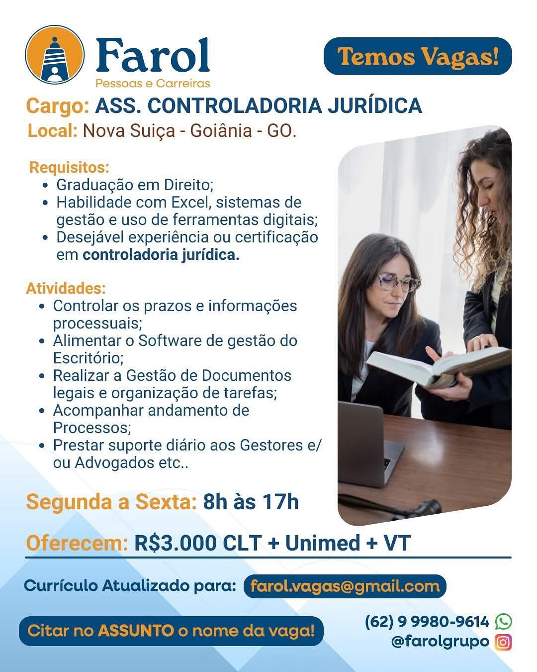 Farol Gaim

Pessoas e Carreiras

Cargo: ASS. CONTROLADORIA JURIDICA
Local: Nova Suiga - Goiania - GO.

Requisitos:
¢ Graduagao em Direito;
e Habilidade com Excel, sistemas de
gestao e uso de ferramentas digitais;
e Desejavel experiéncia ou certificagado
em controladoria juridica.

Atividades:

¢ Controlar os prazos e informagédes
processuais;

e Alimentar o Software de gestao do
Escritorio;

e Realizar a Gestao de Documentos
legais e organizacao de tarefas;

« Acompanhar andamento de
Processos;

¢ Prestar suporte diario aos Gestores e/
ou Advogados etc..

Segunda a Sexta: 8h as 17h
Oferecem: R$3.000 CLT + Unimed + VT

(62) 99980-9614 (©
@farolgrupo (6) Farol

‘go: ASS. “CONTROLADORIA JURIDICA
: Nova Suiga - Goiania - GO.

cequisitos:

e Graduacao em Direito;

e Habilidade com Excel, sistemas de
gestao e uso de ferramentas digitais;

e Desejavel experiéncia ou certificagao
em controladoria juridica.

 

tividades:

. Conttetat OS prazos e informacgées
processuais;

e Alimentar o Software de gestao do
Escritorio;

¢ Realizar a Gestao de Documentos
legais e organizacao de tarefas;

« Acompanhar andamento de
Processos;

e Prestar suporte diario aos Gestores e/
ou Advogados etc..

1: 8h as 17h
Oferecem: R$3.000 CLT + Unimed + VT

Curriculo Atualizado para: Geir) BYerefetiorelsntell Merelnn)
Citar no ASSUNTO o nome da vaga! (62) 9 9980-9614 (©
@farolgrupo /) Farol aia

Pessoas e Carreiras

Cargo: ASS. CONTROLADORIA JURIDICA
Local: Nova Suiga - Goiania - GO.

Requisitos:
¢ Graduagao em Direito;
e Habilidade com Excel, sistemas de
gestao e uso de ferramentas digitais;
e Desejavel experiéncia ou certificagao
em controladoria juridica.

Atividades:

¢ Controlar os prazos e informagées
processuais;

e Alimentar o Software de gestao do
Escritorio;

e Realizar a Gestao de Documentos
legais e organizacao de tarefas;

« Acompanhar andamento de
Processos;

e Prestar suporte diario aos Gestores e/
ou Advogados etc..

Segunda a Sexta: 8h as 17h

 

Oferecem: R$3.000 CLT + Unimed + VT

 
 
 

(62) 9 9980-9614 (©
@farolgrupo (6) Farol

O: ASS. CONTROLADORIA JURIDICA

: Nova Suiga - Goiania - GO.

  

 

¢ Graduacao em Direito;

e Habilidade com Excel, sistemas de
gestao e uso de ferramentas digitais;

¢ Desejavel experiéncia ou certificagao

em controladoria juridica.

Atividades

. Controlar OS prazos e informacgées
processuais;

e Alimentar o Software de gestao do
Escritorio;

e Realizar a Gestao de Documentos
legais e organizacao de tarefas;

« Acompanhar andamento de
Processos;

e Prestar suporte diario aos Gestores e/
ou Advogados etc..

a: 8h as 17h
n: RS$3.000 CLT + Unimed + VT

Curriculo Atualizado para: @etrelAVerefetoreisntell Mereyant
Citar no ASSUNTO o nome da vaga! (62) 9 9980-9614
@farolgrupo &)

 

} o
ndaa& Farol aim

Pessoas e Carreiras

Cargo: ASS. CONTROLADORIA JURIDICA
Local: Nova Suicga - Goiania - GO.

Requisitos:
¢ Graduacgao em Direito;
e Habilidade com Excel, sistemas de
gestao e uso de ferramentas digitais;
¢ Desejavel experiéncia ou certificagao
em controladoria juridica.

Atividades:

¢ Controlar os prazos e informagées
processuais;

¢ Alimentar o Software de gestao do
Escritorio;

¢ Realizar a Gestao de Documentos
legais e organizacao de tarefas;

« Acompanhar andamento de
Processos;

¢ Prestar suporte diario aos Gestores e/
ou Advogados etc..

Segunda a Sexta: 8h as 17h

 

Oferecem: R$3.000 CLT + Unimed + VT

 
 
 

(62) 9 9980-9614 (©
@farolgrupo (6) : Nova Suiga - Goiania - GO.

r€ Os:
¢ Graduacao em Direito;
e Habilidade com Excel, sistemas de
gestao e uso de ferramentas digitais;
¢ Desejavel experiéncia ou certificagao
em controladoria juridica.

ATIVI es.

¢ Controlar os prazos e informagées
processuais;

e Alimentar o Software de gestao do
Escritorio;

¢ Realizar a Gestao de Documentos
legais e organizacao de tarefas;

e« Acompanhar andamento de
Processos;

e Prestar suporte diario aos Gestores e/
ou Advogados etc..

ta: 8h as 17h
RS$3.000 CLT + Unimed + VT

Curriculo Atualizado para: @etrelBYerefetioreiantell Merelnn)
Citar no ASSUNTO o nome da vaga! (62) 9 9980-9614
@farolgrupo @) Farol Gi

Cargo: ASS. CONTROLADORIA JURIDICA
Local: Nova Suiga - Goiania - GO.

 

Requisitos:
e Graduagao em Direito;
¢ Habilidade com Excel, sistemas de
gestao e uso de ferramentas digitais;
¢ Desejavel experiéncia ou certificagao
em controladoria juridica.

Atividades:

¢ Controlar os prazos e informagées
processuais;

¢ Alimentar o Software de gestao do
Escritorio;

¢ Realizar a Gestao de Documentos
legais e organizacao de tarefas;

« Acompanhar andamento de
Processos;

¢ Prestar suporte diario aos Gestores e/
ou Advogados etc..

Segunda a Sexta: 8h as 17h
RS$3.000 CLT + Unimed + VT

 

   
 
 
 

 

(62) 9 9980-9614 (©
@farolgrupo Farol

ASS. CONTROLADORIA JURIDICA
Nova Suiga - Goiania - GO.

¢ Graduacao em Direito;

e Habilidade com Excel, sistemas de
gestao e uso de ferramentas digitais;

¢ Desejavel experiéncia ou certificagao
em controladoria juridica.

¢ Controlar os prazos e informacgées
processuais;

¢ Alimentar o Software de gestao do
Escritorio;

e Realizar a Gestao de Documentos
legais e organizacao de tarefas;

e« Acompanhar andamento de
Processos;

e Prestar suporte diario aos Gestores e/
ou Advogados etc..

8h as 17h
RS$3.000 CLT + Unimed + VT

Curriculo Atualizado para: GjetfelBYetefeCore|anrel|Merelant
Citar no ASSUNTO 0 nome da vaga! (62) 9 9980-9614 ©
@farolgrupo %) @ Farol a

Pessoas e Carreiras

Cargo: ASS. CONTROLADORIA JURIDICA
Local: Nova Suica - Goiania- GO.

 

  
   
 
    
  
 
 
 
 
 
 
      
 

Requisitos:
e Graduagao em Direito;
¢ Habilidade com Excel, sistemas de
gestdo e uso de ferramentas digitais;
« Desejavel experiéncia ou certificagdo
em controladoria juridica.

Atividades:

* Controlar os prazos e informagées
processuais;

¢ Alimentar o Software de gestao do
Escritorio;

* Realizar a Gestao de Documentos
legais e organizacao de tarefas;

* Acompanhar andamento de
Processos;

¢ Prestar suporte diario aos Gestores e/
ou Advogados etc..

Segunda a Sexta: 8h as 17h

 
   

(62) 99980-9614 ©
fol ses EF = Farol

ASS. CONTROLADORIA JURIDICA
Nova Suiga - Goiania - GO.

¢ Graduacao em Direito;

e Habilidade com Excel, sistemas de
gestao e uso de ferramentas digitais;

« Desejavel experiéncia ou certificagao
em controladoria juridica.

« Controlar os prazos e informacgées
processuais;

¢ Alimentar o Software de gestao do
Escritorio;

¢ Realizar a Gestao de Documentos
legais e organizacao de tarefas;

« Acompanhar andamento de
Processos;

« Prestar suporte diario aos Gestores e/
ou Advogados etc..

  

8h as 17h |
RS$3.000 CLT + Unimed + VT

Curriculo Atualizado para: GjetfelAyerefeCorejanrel| Mexeant
Citar no ASSUNTO 0 nome da vaga! (62) 9 9980-9614 (©
@farolgrupo %)