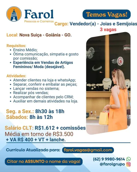 Farol | Temos Vagas! ]

Ressoas © Carrei'e ~ argo: Vendedor(a) - Joias e Semijoias
3 vagas

  
 
 
 

Local: Nova Suiga - Goiania - GO.

Requisitos:
« Ensino Médio;
¢ Otima comunicag¢ao, simpatia e gosto
por comissao;
¢ Experiéncia em Vendas de Artigos
Femininos/ Moda (desejavel).

Atividades:
¢ Atender clientes na loja e whatsApp;
¢ Separar, conferir e embalar as pecas;
e Langar vendas no sistema;
e Realizar pos vendas;
« Acompanhar de clientes pelo CRM;
¢ Auxiliar em demais atividades na loja.

Seg. a Sex.: 8h30 as 18h
Sabados: 8h as 12h

Salario CLT: R$1.612 + comissdes __

Média em torno de R$3.500 is
+ VARS 400 + VT + lanche.

(62) 99980-9614 (©
@farolgrupo :) Farol

Vendedor(a) - Joias e Semijoias
3 vagas

   

Local: Nova Suiga - Goiania - GO.

 

e Ensino Médio;
¢ Otima comunicagao, simpatia e gosto
por comissao;
e Experiéncia em Vendas de Artigos
Femininos/ Moda (desejavel).

 

e Atender clientes na loja e whatsApp;
¢ Separar, conferir e embalar as pecas;
e Langar vendas n...