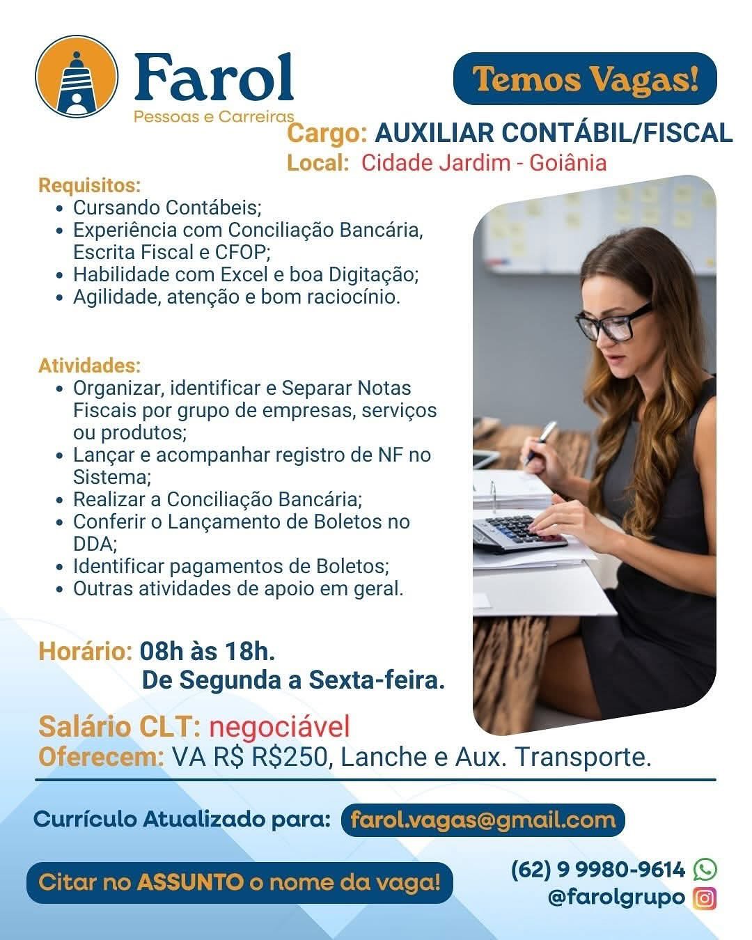 @ Farol aim

Pessoas e Carreiras

Cargo: AUXILIAR CONTABIL/FISCAL
Local: Cidade Jardim - Goiania

 

Requisitos:
e Cursando Contabeis; a
e Experiéncia com Conciliagao Bancaria,
Escrita Fiscal e CFOP;
e Habilidade com Excel e boa Digitagao;
* Agilidade, atengado e bom raciocinio.

  

Atividades:

¢ Organizar, identificar e Separar Notas
Fiscais por grupo de empresas, servig¢os
ou produtos;

e Langar e acompanhar registro de NF no
Sistema;

* Realizar a Conciliagao Bancaria;

© Conferir o Langamento de Boletos no
DDA;

 Identificar pagamentos de Boletos;

¢ Outras atividades de apoio em geral.

Hordario: 08h as 18h.
De Segunda a Sexta-feira.

Salario CLT: negociavel
Oferecem: VA RS R$250, Lanche e Aux. Transporte.

odo pore: QEREEEEIED

(62) 9 9980-9614 ©
@farolgrupo () Farol Seer

“eS argo: AUXILIAR CONTABIL/FISCAL
ice Cidade Jardim - Goiania

 

Requisitos:
e Cursando Contabeis;
e Experiéncia com Conciliagao Bancaria,
Escrita Fiscal e CFOP;
e Habilidade com Excel e boa Digitagao;
e Agilidade, atencao e bom raciocinio.

Atividades:

¢ Organizar, identificar e Separar Notas
Fiscais por grupo de empresas, servicos
ou produtos;

e Langar e acompanhar registro de NF no
Sistema;

¢ Realizar a Conciliagao Bancaria;

¢ Conferir o Langamento de Boletos no
DDA;

« Identificar pagamentos de Boletos;

¢ Outras atividades de apoio em geral.

Horario: 08h as 18h.
De Segunda a Sexta-feira.

 

Salario CLT: negociavel
Oferecem: VA RS RS$250, Lanche e Aux. Transporte.

 

Curriculo Atualizado para: GjetgelAVetefeCorelnarellMereyaa)

(62) 99980-9614 (©
@farolgrupo {6)

| Citar no AS TO o nome da vaga! @ Farol Gaim

Pessoas e Carreiras

Cargo: AUXILIAR CONTABIL/FISCAL
Local: Cidade Jardim - Goiania

 

Requisitos:
e Cursando Contabeis;
* Experiéncia com Conciliagao Bancaria,
Escrita Fiscal e CFOP;
e Habilidade com Excel e boa Digitagao;
e Agilidade, atengdo e bom raciocinio.

  
 
 
 

Atividades:

* Organizar, identificar e Separar Notas
Fiscais por grupo de empresas, servi¢os
ou produtos;

e Langar e acompanhar registro de NF no
Sistema;

* Realizar a Conciliagdo Bancaria;

* Conferir o Langamento de Boletos no
DDA;

« Identificar pagamentos de Boletos;

* Outras atividades de apoio em geral.

Hordario: 08h as 18h.
De Segunda a Sexta-feira.

Salario CLT: negociavel
Oferecem: VA RS RS$250, Lanche e Aux. Transporte.

(62) 99980-9614 ©
@farolgrupo (6) Farol WCET CH

Cargo: AUXILIAR CONTABIL/FISCAL

Local: Cidade Jardim - Goiania

   

Requisitos:
e Cursando Contabeis;
e Experiéncia com Conciliagao Bancaria,
Escrita Fiscal e CFOP;
e Habilidade com Excel e boa Digitagao;
e Agilidade, atengao e bom raciocinio.

Atividades:

¢ Organizar, identificar e Separar Notas
Fiscais por grupo de empresas, servicos
ou produtos;

e Langar e acompanhar registro de NF no
Sistema;

¢ Realizar a Conciliagao Bancaria;

¢ Conferir o Langamento de Boletos no
DDA;

e Identificar pagamentos de Boletos;

¢ Outras atividades de apoio em geral.

Horario: 08h as 18h.
De Segunda a Sexta-feira.

 

Salario CLT: negociavel
Oferecem: VA RS RS$250, Lanche e Aux. Transporte.

 

Curriculo Atualizado para: Gjetge] Bete (eColejanrel|Merejant

(62) 9 9980-9614 (©
@farolgrupo {6)

Citar no ASSUNTO o nome da vaga! @ Farol maim

Pessoas e Carreiras

Cargo: AUXILIAR CONTABIL/FISCAL
Local: Cidade Jardim - Goiania

 

Requisitos:
e Cursando Contabeis;
* Experiéncia com Conciliagao Bancaria,
Escrita Fiscal e CFOP;
¢ Habilidade com Excel e boa Digitagao;
* Agilidade, atengado e bom raciocinio.

  

Atividades:

* Organizar, identificar e Separar Notas
Fiscais por grupo de empresas, servi¢os
ou produtos;

« Langar e acompanhar registro de NF no
Sistema;

* Realizar a Conciliagao Bancaria;

* Conferir o Langamento de Boletos no
DDA;

 Identificar pagamentos de Boletos;

* Outras atividades de apoio em geral.

Hordario: 08h as 18h.
De Segunda a Sexta-feira.

Salario CLT: negociavel
Oferecem: VA RS RS$250, Lanche e Aux. Transporte.

Wzado para: QQEREPEEESETEED

(62) 99980-9614 (©
@farolgrupo () Or CoCr OH

‘go: AUXILIAR CONTABIL/FISCAL
: Cidade Jardim - Goiania
Requisitos:
e Cursando Contabeis;
e Experiéncia com Conciliagao Bancaria,
Escrita Fiscal e CFOP;
e Habilidade com Excel e boa Digitagao;
e Agilidade, atengao e bom raciocinio.

 

¢ Organizar, identificar e Separar Notas
Fiscais por grupo de empresas, servicos
ou produtos;
e Langar e acompanhar registro de NF no
Sistema;
¢ Realizar a Conciliagao Bancaria;
¢ Conferir o Langamento de Boletos no
DDA;
¢ Identificar pagamentos de Boletos;
¢ Outras atividades de apoio em geral.

Horario: 08h as 18h.
De Segunda a Sexta-feira.

 

Salario CLT: negociavel
Oferecem: VA RS R$250, Lanche e Aux. Transporte.

  

 

Curriculo Atualizado para: GjetgelBYetefeColejanrel| Merelant

(62) 9 9980-9614 (©
@farolgrupo /@)

Citar no ASSUNTO o nome da vaga! @ Farol Eas

Pessoas e Carreiras,

Cargo: AUXILIAR CONTABIL/FISCAL
Local: Cidade Jardim - Goiania

 

Requisitos:
* Cursando Contabeis;
* Experiéncia com Conciliagao Bancaria,
Escrita Fiscal e CFOP;
* Habilidade com Excel e boa Digitagao;
* Agilidade, aten¢ao e bom raciocinio.

Atividades:

» Organizar, identificar e Separar Notas
Fiscais por grupo de empresas, servicos
ou produtos;

» Langar e acompanhar registro de NF no
Sistema;

» Realizar a Conciliagao Bancaria;

» Conferir o Langamento de Boletos no
DDA;

» Identificar pagamentos de Boletos;

» Outras atividades de apoio em geral.

Horario: 08h as 18h.
De Segunda a Sexta-feira.

 

Salai

 

CLT: negociavel
m: VA RS RS$250, Lanche e Aux. Transporte.

    
 
 
 

(62) 99980-9614 (©
@farolgrupo @ Farol

AUXILIAR CONTABIL/FISCAL

Cidade Jardim - Goiania

e Cursando Contabeis;

e Experiéncia com Conciliagao Bancaria,
Escrita Fiscal e CFOP;

* Habilidade com Excel e boa Digitagao;

e Agilidade, atengao e bom raciocinio.

¢ Organizar, identificar e Separar Notas
Fiscais por grupo de empresas, servicos
ou produtos;

e Langar e acompanhar registro de NF no
Sistema;

¢ Realizar a Conciliagado Bancaria;

¢ Conferir o Langamento de Boletos no
DDA;

¢ Identificar pagamentos de Boletos;

¢ Outras atividades de apoio em geral.

o: 08h as 18h.
De Segunda a Sexta-feira.

 

negociavel
VA RS RS$250, Lanche e Aux. Transporte.

Curriculo Atualizado para: GjetgfelByetefeColejanrel| Merelant
Citar no ASSUNTO o nome da vaga! (62) 9 9980-9614 ©
@farolgrupo %) @ Farol a

Pessoas e Carreiras

Cargo: AUXILIAR CONTABIL/FISCAL
Local: Cidade Jardim - Goiania

 

Requisitos:
* Cursando Contabeis;
* Experiéncia com Conciliagao Bancaria,
Escrita Fiscal e CFOP;
* Habilidade com Excel e boa Digitagao;
» Agilidade, atengao e bom raciocinio.

Atividades:

» Organizar, identificar e Separar Notas
Fiscais por grupo de empresas, servicos
ou produtos;

» Langar e acompanhar registro de NF no
Sistema;

» Realizar a Conciliagao Bancaria;

» Conferir o Langamento de Boletos no
DDA;

» Identificar pagamentos de Boletos;

» Outras atividades de apoio em geral.

Horario: 08h as 18h.
De Segunda a Sexta-feira.

 

Salario CLT: negociavel
a: VA RS RS$250, Lanche e Aux. Transporte. (4) Farol

AUXILIAR CONTABIL/FISCAL

Cidade Jardim - Goiania

¢ Cursando Contabeis;

¢ Experiéncia com Conciliagao Bancaria,
Escrita Fiscal e CFOP;

* Habilidade com Excel e boa Digitagao;

« Agilidade, atengao e bom raciocinio.

¢ Organizar, identificar e Separar Notas
Fiscais por grupo de empresas, servicos
ou produtos;

e Langar e acompanhar registro de NF no
Sistema;

¢ Realizar a Conciliagdo Bancaria;

¢ Conferir o Langamento de Boletos no
DDA;

¢ Identificar pagamentos de Boletos;

¢ Outras atividades de apoio em geral.

08h as 18h.
De Segunda a Sexta-feira.

 

negociavel
VA RS RS$250, Lanche e Aux. Transporte.

Curriculo Atualizado para: GjetgfelAYetefeCorejanrel| Mexeant
Citar no ASSUNTO o nome da vaga! (62) 9:9780-9614 ()
@farolgrupo %)