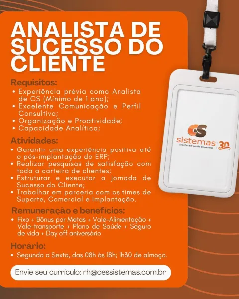 ANALISTA DE

SUCESSO DO
CLIENTE

¢ Experiéncia prévia como Analista
de CS (Minimo de 1 ano);

e Excelente Comunicagdo e Perfil
Consultivo;

* Organizagdo e Proatividade;

* Capacidade Analitica;

 

* Garantir uma experiéncia positiva até
© pés-implantagdo do ERP;

* Realizar pesquisas de satistagdo com
toda a carteira de clientes;

¢ Estruturar e executar a jornada de
Sucesso do Cliente;

* Trabalhar em parceria com os times de
Suporte, Comercial e Implantagao.

 

* Fixo + Bénus por Metas + Vale-Alimentagdo +
Vale-transporte + Plano de Satide + Seguro
de vida + Day off aniversario

* Segunda a Sexta, das 08h as 18h; Ih30 de almogo.

Envie seu curriculo: rn@cessistemas.com.br ANALISTA DE

SUCESSO DO
CLIENTE

* Experiéncia prévia como Analista
de CS (Minimo de 1 ano);

*« Excelente Comunicagdo e Perfil
Consultivo;

¢ OrganizagGo e Proatividade;

* Capacidade Analitica;

 

¢ Garantir uma experiéncia positiva até
© pds-implantagdo do ERP;

* Realizar pesquisas de satistagdo com
toda ...