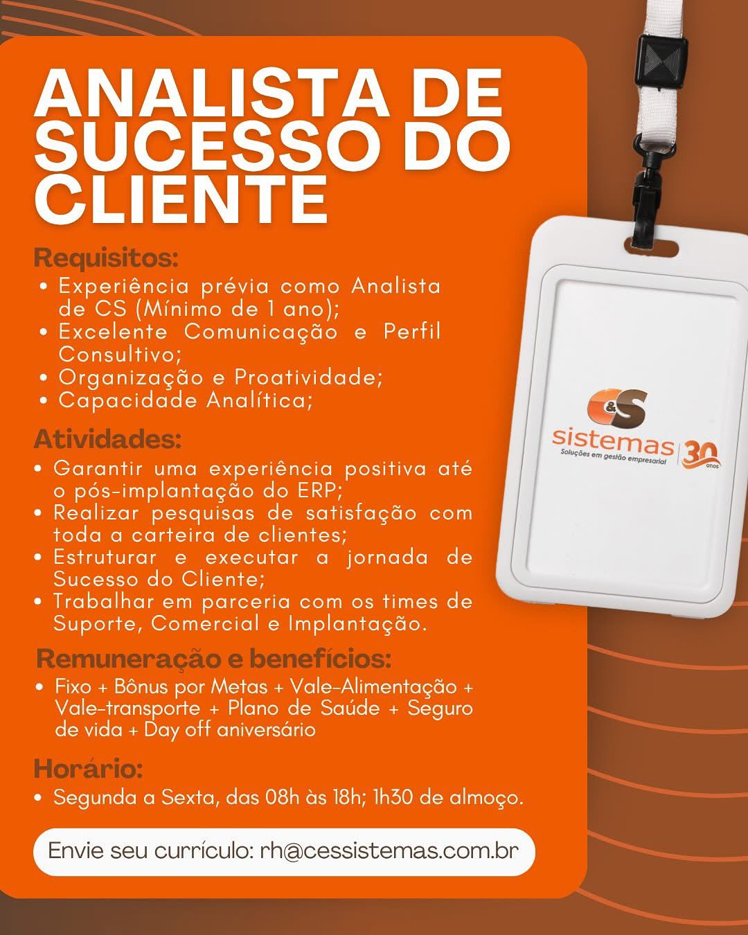 ANALISTA DE

SUCESSO DO
CLIENTE

¢ Experiéncia prévia como Analista
de CS (Minimo de 1 ano);

e Excelente Comunicagdo e Perfil
Consultivo;

* Organizagdo e Proatividade;

* Capacidade Analitica;

 

* Garantir uma experiéncia positiva até
© pés-implantagdo do ERP;

* Realizar pesquisas de satistagdo com
toda a carteira de clientes;

¢ Estruturar e executar a jornada de
Sucesso do Cliente;

* Trabalhar em parceria com os times de
Suporte, Comercial e Implantagao.

 

* Fixo + Bénus por Metas + Vale-Alimentagdo +
Vale-transporte + Plano de Satide + Seguro
de vida + Day off aniversario

* Segunda a Sexta, das 08h as 18h; Ih30 de almogo.

Envie seu curriculo: rn@cessistemas.com.br ANALISTA DE

SUCESSO DO
CLIENTE

* Experiéncia prévia como Analista
de CS (Minimo de 1 ano);

*« Excelente Comunicagdo e Perfil
Consultivo;

¢ OrganizagGo e Proatividade;

* Capacidade Analitica;

 

¢ Garantir uma experiéncia positiva até
© pds-implantagdo do ERP;

* Realizar pesquisas de satistagdo com
toda a carteira de clientes;

e Estruturar e executar a jornada de
Sucesso do Cliente;

¢ Trabalhar em parceria com os times de
Suporte, Comercial e Implantagéo.

 

¢ Fixo + Bénus por Metas + Vale-Alimentagdo +
Vale-transporte + Plano de Satide + Seguro
de vida + Day off aniversario

¢ Segunda a Sexta, das 08h as 18h; Ih30 de almogo.

Envie seu curriculo: rhn@cessistemas.com.br ANALISTA DE

SUCESSO DO
CLIENTE

° Experiéncia prévia como Analista
de CS (Minimo de 1 ano);

¢ Excelente Comunicagdo e Perfil
Consultivo;

* Organizagao e Proatividade;

* Capacidade Analitica;

 

¢ Garantir uma experiéncia positiva até
© pds-implantagdo do ERP;

* Realizar pesquisas de satistfagdo com
toda a carteira de clientes;

e Estruturar e executar a jornada de
Sucesso do Cliente;

¢ Trabalhar em parceria com os times de
Suporte, Comercial e Implantagao.

 

¢ Fixo + Bénus por Metas + Vale-Alimentagdo +
Vale-transporte + Plano de Saude + Seguro
de vida + Day off aniversdrio

¢ Segunda a Sexta, das 08h ds 18h; Ih30 de almogo.

Envie seu curriculo: rh@cessistemas.com.br ANALISTA DE

SUCESSO DO
CLIENTE

¢ Experiéncia prévia como Analista
de CS (Minimo de 1 ano);

*« Excelente Comunicagdo e Perfil
Consultivo;

* Organizagdo e Proatividade;

* Capacidade Analitica;

 

¢ Garantir uma experiéncia positiva até
o pés-implantagdo do ERP;

¢ Realizar pesquisas de satistagdo com
toda a carteira de clientes;

e Estruturar e executar a jornada de
Sucesso do Cliente;

¢ Trabalhar em parceria com os times de
Suporte, Comercial e Implantagéo.

 

¢ Fixo + Bénus por Metas + Vale-AlimentagGo +
Vale-transporte + Plano de Satide + Seguro
de vida + Day off aniversario

¢ Segunda a Sexta, das 08h ds 18h; Ih30 de almogo.

Envie seu curriculo: rhn@cessistemas.com.br ANALISTA DE

SUCESSO DO
CLIENTE

¢ Experiéncia prévia como Analista
de CS (Minimo de 1 ano);

e Excelente Comunicagdo e Perfil
Consultivo;

* Organizagao e Proatividade;

* Capacidade Analitica;

 

¢ Garantir uma experiéncia positiva até
o pds-implantagdo do ERP;

* Realizar pesquisas de satisfagdo com
toda a carteira de clientes;

¢ Estruturar e executar a jornada de
Sucesso do Cliente;

* Trabalhar em parceria com os times de
Suporte, Comercial e Implantagao.

 

 Fixo + Bénus por Metas + Vale-Alimentagdo +
Vale-transporte + Plano de Sade + Seguro
de vida + Day off aniversdrio

¢ Segunda a Sexta, das 08h as 18h; 1h30 de almogo.

Envie seu curriculo: rn@cessistemas.com.br ANALISTA DE

SUCESSO DO
CLIENTE

e Experiéncia prévia como Analista
de CS (Minimo de 1 ano);

¢ Excelente Comunicagdo e Perfil
Consultivo;

* OrganizagGo e Proatividade;

* Capacidade Analitica;

 

¢ Garantir uma experiéncia positiva até
o pés-implantagdo do ERP;

¢ Realizar pesquisas de satistagdo com
toda a carteira de clientes;

e Estruturar e executar a jornada de
Sucesso do Cliente;

¢ Trabalhar em parceria com os times de
Suporte, Comercial e Implantagao.

 

e Fixo + Bénus por Metas + Vale-Alimentagdo +
Vale-transporte + Plano de Satide + Seguro
de vida + Day off aniversario

¢ Segunda a Sexta, das 08h ds 18h; 1h30 de almogo.

Envie seu curriculo: rn@cessistemas.com.br ANALISTA DE
SUCESSO DO
CLIENTE

* Experiéncia prévia como Analista
de CS (Minimo de 1 ano);

e Excelente Comunicagdo e Perfil
Consultivo;

* Organizagdo e Proatividade;

* Capacidade Analitica;

 

¢ Garantir uma experiéncia positiva até
o pds-implantagdo do ERP;

* Realizar pesquisas de satisfagdo com
toda a carteira de clientes;

¢ Estruturar e executar a jornada de
Sucesso do Cliente;

* Trabalhar em parceria com os times de
Suporte, Comercial e Implantagao.

 

¢ Fixo + Bénus por Metas + Vale-AlimentagGo +
Vale-transporte + Plano de Saude + Seguro
de vida + Day off aniversario

* Segunda a Sexta, das 08h as 18h; 1h30 de almogo.

Envie seu curriculo: rh@cessistemas.com.br ANALISTA DE

SUCESSO DO
CLIENTE

e Experiéncia prévia como Analista
de CS (Minimo de 1 ano);

* Excelente Comunicagéo e Perfil
Consultivo;

¢ Organizagado e Proatividade;

* Capacidade Analitica;

 

¢ Garantir uma experiéncia positiva até
o pés-implantagdo do ERP;

¢ Realizar pesquisas de satistfagado com
toda a carteira de clientes;

e Estruturar e executar a jornada de
Sucesso do Cliente;

¢ Trabalhar em parceria com os times de
Suporte, Comercial e Implantagéo.

 

* Fixo + Bénus por Metas + Vale-Alimentag&o +
Vale-transporte + Plano de Saude + Seguro
de vida + Day off aniversdrio

* Segunda a Sexta, das 08h ds 18h; 1h30 de almogo.

Envie seu curriculo: rn@cessistemas.com.br ANALISTA DE
SUCESSO DO
CLIENTE

¢ Experiéncia prévia como Analista
de CS (Minimo de 1 ano);

* Excelente Comunicagdo e Perfil
(Orel saner

* Organizacgdo e Proatividade;

¢ Capacidade Analitica;

 

* Garantir uma experiéncia positiva ate
o pds-implantagdo do ERP;

* Realizar pesquisas de satisfagdo com
toda a carteira de clientes;

* Estruturar e executar a jornada de
Sucesso do Cliente;

* Trabalhar em parceria com os times de
Suporte, Comercial e Implantagao.

 

¢ Fixo + Bonus por Metas + Vale-Alimentagdo +
Vale-transporte + Plano de Saude + Seguro
de vida + Day off aniversdrio

¢ Segunda a Sexta, das 08h as 18h; 1h30 de almogo.

Envie seu curriculo: rh@cessistemas.com.br ANALISTADE y

SUCESSO DO
CLIENTE

e Experiéncia prévia como Analista
de CS (Minimo de 1 ano);

¢ Excelente Comunicagéo e Perfil
Consultivo;

¢ Organizagado e Proatividade;

* Capacidade Analitica;

 

¢ Garantir uma experiéncia positiva até
© pés-implantagdo do ERP;

e Realizar pesquisas de satistagdo com
toda a carteira de clientes;

e Estruturar e executar a jornada de
Sucesso do Cliente;

¢ Trabalhar em parceria com os times de
Suporte, Comercial e Implantagéo.

 

* Fixo + Bénus por Metas + Vale-Alimentagdo +
Vale-transporte + Plano de Saude + Seguro
de vida + Day off aniversario

¢ Segunda a Sexta, das 08h ds 18h; 1h30 de almogo.

Envie seu curriculo: rn@cessistemas.com.br