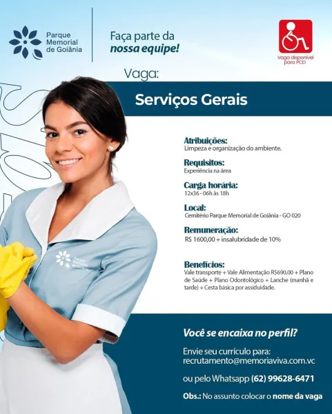 td
06 eee, | Facaparte da oa
% & © Goitnia nossa equipe!

Vaga disponivel
para PCD

 

Vaga:

   
 

Servicos Gerais

 
  
  
   
  
  
 
 
 
 
 
    

Atribuigdes:

Limpeza e organizacao do ambiente.

Requisitos:

Experiéncia na drea

Carga horaria:

12x36-06h as 18h

Local:

Cemitério Parque Memorial de Goiania -GO 020

Remumeracao:
RS 1600,00 + insalubridade de 10%

Beneficios:
Vale transporte + Vale Alimentacao R$690,00 + Plano
de Satide + Plano Odontolégico + Lanche (manha e
tarde) + Cesta basica por assiduidade.

Vocé se encaixa no perfil?

Envie seu curriculo para:
recrutamento@memoriaviva.com.vc

ou pelo Whatsapp (62) 99628-6471

Obs.: No assunto colocar o nome da vaga O94 sess, | Facaparte da On
% & 2 Goiania nossa equipe!

Vaga disponivel
para POD

Servicos Gerais

   
    
    
   
  
   
     

Atribuicdes:

Limpeza e organizacgao do ambiente.

Requisitos:

Experiéncia na area

Carga horaria:

12x36- 06h as 18h

A Local:

Cemitério Parque Memorial de Goiania-GO 020

Remu...