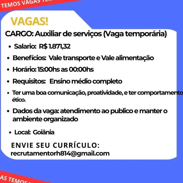 VAGAS!
CARGO: Auxiliar de servicos (Vaga temporaria)
e Salario: R$1.871,32
e Beneficios: Vale transporte e Vale alimentacao
e Horario: 15:00hs as 00:00hs
e Requisitos: Ensino médio completo

¢ Teruma boa comunicagao, proatividade, e ter comportame
ético.

e Dados da vaga: atendimento ao publico e manter o
ambiente organizado

e Local: Goiania

ENVIE SEU CURRICULO:
recrutamentorh814@gmail.com CARGO: Auxiliar de servicos (Vaga temporaria)
e Salario: R$1.871,32
e Beneficios: Vale transporte e Vale alimentagao
e Horario: 15:00hs as 00:00hs
e Requisitos: Ensino médio completo

e Ter uma boa comunicagao, proatividade, e ter comportame
ético.

e Dados da vaga: atendimento ao publico e manter o
ambiente organizado

e Local: Goiania

ENVIE SEU CURRICULO:
recrutamentorh814@gmail.com VAGAS!
CARGO: Auxiliar de servicos (Vaga temporaria)
e Salario: R$1.871,32
e Beneficios: Vale transporte e Vale alimentacao
e Hordrio: 15:00hs as 00:00hs

e Requisitos: Ensino médio completo

¢ Teruma boa comunica...