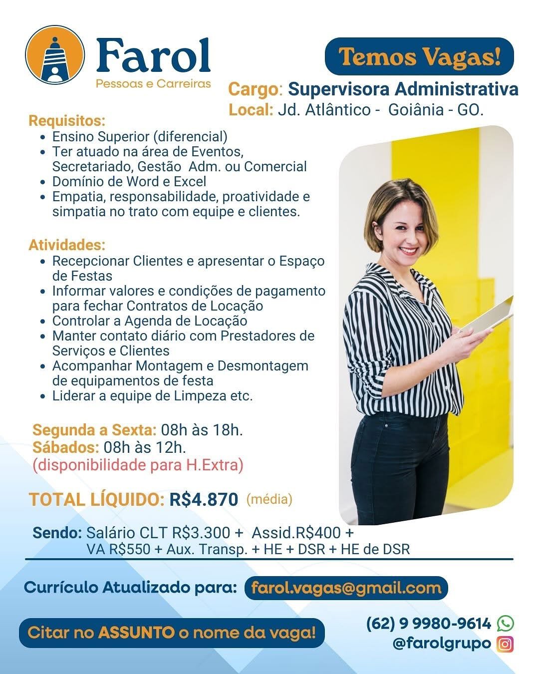 @ Farol aim

Pessoas e Carreitas Cargo: Supervisora Administrativa
a Local: Jd. Atlantico - Goiania - GO.
Requisitos:
« Ensino Superior (diferencial)
e Ter atuado na area de Eventos,
Secretariado, Gestao Adm. ou Comercial
¢ Dominio de Word e Excel
e Empatia, responsabilidade, proatividade e
simpatia no trato com equipe e clientes.

Atividades:

e Recepcionar Clientes e apresentar o Espaco
de Festas

e Informar valores e condigdes de pagamento
para fechar Contratos de Locagao

* Controlar a Agenda de Locagao

e Manter contato diario com Prestadores de
Servigos e Clientes

* Acompanhar Montagem e Desmontagem
de equipamentos de festa

e Liderar a equipe de Limpeza etc.

Segunda a Sexta: 08h as 18h.
Sabados: 08h as 12h.
(disponibilidade para H.Extra)

TOTAL LIQUIDO: R$4.870 (média)

Sendo: Saldrio CLT R$3.300 + Assid.RS400 +
a VA RS$550 + Aux. Transp. + HE + DSR + HE de DSR

  
  
 
 

 

(62) 99980-9614 (©
@farolgrupo () @ Farol

»: Supervisora Administrativa
: Jd. Atlantico - Goiania - GO.

e Ensino Superior (diferencial)

e Ter atuado na area de Eventos,
Secretariado, Gestao Adm. ou Comercial

e Dominio de Word e Excel

e Empatia, responsabilidade, proatividade e
simpatia no trato com equipe e clientes.

e Recepcionar Clientes e apresentar o Espacgo
de Festas

e Informar valores e condigdes de pagamento
para fechar Contratos de Locagao

e Controlar a Agenda de Locagao

¢ Manter contato diario com Prestadores de
Servigos e Clientes

e Acompanhar Montagem e Desmontagem
de equipamentos de festa

e Liderar a equipe de Limpeza etc.

a Sexta: 08h as 18h.
abados: 08h as 12h.
(dispanibilidade para H.Extra)

TOTAL LIQUIDO: R$4.870 |

Sendo: Saldrio CLT R$3.300 + Assid.RS$400 +
VA RS550 + Aux. Transp. + HE + DSR + HE de DSR

Curriculo Atualizado para: GyetgelAYfetefotorejantel|Mexeyant
Citar no ASSUNTO o nome da vaga! (62) 9 9980-9614 ©
@farolgrupo /6) @ Farol ait

Pessoas e Carrels Cargo: Supervisora Administrativa
‘a4 Local: Jd. Atlantico - Goiania - GO.
Requisitos: =
e Ensino Superior (diferencial)
e Ter atuado na area de Eventos,
Secretariado, Gestao Adm. ou Comercial
* Dominio de Word e Excel
« Empatia, responsabilidade, proatividade e
simpatia no trato com equipe e clientes.

Atividades:

* Recepcionar Clientes e apresentar o Espacgo
de Festas

e Informar valores e condigées de pagamento
para fechar Contratos de Locacao

* Controlar a Agenda de Locacao

« Manter contato diario com Prestadores de
Servigos e Clientes

« Acompanhar Montagem e Desmontagem
de equipamentos de festa

« Liderar a equipe de Limpeza etc.

Segunda a Sexta: 08h as 18h.
Sabados: 08h as 12h.
(disponibilidade para H.Extra)

TOTAL LIQUIDO: R$4.870 (média)

Sendo: Saldrio CLT R$3.300 + Assid.R$400 +
VA RS550 + Aux. Transp. + HE + DSR + HE de DSR

(62) 9 9980-9614 (©
@farolgrupo Farol

irgo: Supervisora Administrativa
.ocal: Jd. Atlantico - Goiania - GO.

e Ensino Superior (diferencial)

e Ter atuado na area de Eventos,
Secretariado, Gestao Adm. ou Comercial

¢ Dominio de Word e Excel

e Empatia, responsabilidade, proatividade e
simpatia no trato com equipe e clientes.

e Recepcionar Clientes e apresentar o Espaco
de Festas

e Informar valores e condigées de pagamento
para fechar Contratos de Locagao

e Controlar a Agenda de Locagao

* Manter contato diario com Prestadores de
Servigos e Clientes

e Acompanhar Montagem e Desmontagem
de equipamentos de festa

e Liderar a equipe de Limpeza etc.

Segunda a Sexta: 08h as 18h.

Sabados: 08h as 12h.

(disponibilidade para H.Extra)
): RS4.870

Sendo: Saldrio CLT R$3.300 + Assid.RS$400 +
VA RS550 + Aux. Transp. + HE + DSR + HE de DSR

Curriculo Atualizado para: Gjetge]BYferefeore}antel|Mexeyant
Citar no ASSUNTO o nome da vaga! (62) 9 9980-9614 ©
@farolgrupo {6) @ Farol ait

Pessoas e Carreitcs Cargo: Supervisora Administrativa
523 Local: Jd. Atlantico - Goiania - GO.
Requisitos:
e Ensino Superior (diferencial)
e Ter atuado na area de Eventos,
Secretariado, Gestao Adm. ou Comercial
¢ Dominio de Word e Excel
¢ Empatia, responsabilidade, proatividade e
simpatia no trato com equipe e clientes.

Atividades:

« Recepcionar Clientes e apresentar o Espaco
de Festas

e Informar valores e condigdes de pagamento
para fechar Contratos de Locagado

¢ Controlar a Agenda de Locagao

* Manter contato diario com Prestadores de
Servigos e Clientes

« Acompanhar Montagem e Desmontagem
de equipamentos de festa

e Liderar a equipe de Limpeza etc.

Segunda a Sexta: 08h as 18h.
Sabados: 08h as 12h.
(disponibilidade para H.Extra)

TOTAL LIQUIDO: R$4.870 (média)

Sendo: Salario CLT R$3.300 + Assid.R$400 +
VA RS550 + Aux. Transp. + HE + DSR + HE de DSR

  
 
 
 

(62) 9 9980-9614 (©
@farolgrupo @® Farol

Supervisora Administrativa
Jd. Atlantico - Goiania - GO.

e Ensino Superior (diferencial)

e Ter atuado na area de Eventos,
Secretariado, Gestao Adm. ou Comercial

¢ Dominio de Word e Excel

e Empatia, responsabilidade, proatividade e
simpatia no trato com equipe e clientes.

e Recepcionar Clientes e apresentar o Espaco
de Festas

e Informar valores e condigdes de pagamento
para fechar Contratos de Locagao

e Controlar a Agenda de Locagao

¢ Manter contato diario com Prestadores de
Servigos e Clientes

e Acompanhar Montagem e Desmontagem
de equipamentos de festa

e Liderar a equipe de Limpeza etc.

aas 08h as 18h.
ba 08h as 12h.
(disponibilidade para H.Extra)

RS$4.870

Sendo: Saldrio CLT R$3.300 + Assid.R$400 +
VA RS550 + Aux. Transp. + HE + DSR + HE de DSR

Curriculo Atualizado para: Gjetze]BYferefeore}anrel|Mexeyant
Citar no ASSUNTO o nome da vaga! (62) 9 9980-9614 ©
@farolgrupo {6) @ Farol [Sanics agent |

Pessoas  Carrelras_ Cargo: Supervisora Administrativa
a Local: Jd. Atlantico - Goiania - GO.
Requisitos: .
« Ensino Superior (diferencial)
« Ter atuado na area de Eventos,
Secretariado, Gestao Adm. ou Comercial
¢ Dominio de Word e Excel
* Empatia, responsabilidade, proatividade e
simpatia no trato com equipe e clientes.

Atividades:

« Recepcionar Clientes e apresentar o Espacgo
de Festas

 Informar valores e condigdes de pagamento
para fechar Contratos de Locacdo

* Controlar a Agenda de Locacgdo

* Manter contato diario com Prestadores de
Servigos e Clientes

« Acompanhar Montagem e Desmontagem
de equipamentos de festa

* Liderar a equipe de Limpeza etc.

Segunda a Sexta: 08h as 18h.
Sabados: 08h as 12h.
(disponibilidade para H.Extra)

TOTAL LIQUIDO: R$4.870 (média)

rio CLT R$3.300 + Assid.RS400 +
$550 + Aux. Transp. + HE + DSR +HE de DSR

  
 
 

  

(62) 99980-9614 ©
@farolgrupo () Farol

Supervisora Administrativa
Jd. Atlantico - Goiania - GO.

e Ensino Superior (diferencial)

e Ter atuado na area de Eventos,
Secretariado, Gestao Adm. ou Comercial

¢ Dominio de Word e Excel

e Empatia, responsabilidade, proatividade e
simpatia no trato com equipe e clientes.

 

e Recepcionar Clientes e apresentar o Espaco
de Festas

¢ Informar valores e condigdes de pagamento
para fechar Contratos de Locagao

¢ Controlar a Agenda de Locagao

¢ Manter contato diario com Prestadores de
Servigos e Clientes

e Acompanhar Montagem e Desmontagem
de equipamentos de festa

e Liderar a equipe de Limpeza etc.

O8h as 18h.
08h as 12h.

(disponibilidade para H.Extra)
RS4.870

Sendo: Saldrio CLT R$3.300 + Assid.R$400 +
VA RS550 + Aux. Transp. + HE + DSR + HE de DSR

Curriculo Atualizado para: GyetgelBYereletore}anrel| Mexeyant
Citar no ASSUNTO o nome da vaga! (62) 9 9980-9614 ©
@farolgrupo /%) @ Farol a

Pessoas ¢ Carreras Cargo: Supervisora Administrativa
ran Local: Jd. Atlantico - Goiania - GO.
Requisitos:
* Ensino Superior (diferencial)
« Ter atuado na area de Eventos,
Secretariado, Gestao Adm. ou Comercial
¢ Dominio de Word e Excel
* Empatia, responsabilidade, proatividade e
simpatia no trato com equipe e clientes.

 
  
 
 
 
 
  
 
 
 
 
 
 
 
 
 
  
 
 
 
   

Atividades:

e Recepcionar Clientes e apresentar o Espaco
de Festas

 Informar valores e condigées de pagamento
para fechar Contratos de Locagao

« Controlar a Agenda de Locagado

* Manter contato diario com Prestadores de
Servicos e Clientes

» Acompanhar Montagem e Desmontagem
de equipamentos de festa

» Liderar a equipe de Limpeza etc.

Segunda a Sexta: 08h as 18h.
Sabados: 08h as 12h.
(disponibilidade para H.Extra)

TOTAL LIQUIDO: R$4.870 (média) (4) Farol

Supervisora Administrativa
Jd. Atlantico - Goiania - GO.

¢ Ensino Superior (diferencial)

e Ter atuado na area de Eventos,
Secretariado, Gestao Adm. ou Comercial

¢ Dominio de Word e Excel

e Empatia, responsabilidade, proatividade e
simpatia no trato com equipe e clientes.

 

e Recepcionar Clientes e apresentar o Espaco
de Festas

¢ Informar valores e condigdes de pagamento
para fechar Contratos de Locagao

¢ Controlar a Agenda de Locagao

¢ Manter contato diario com Prestadores de
Servigos e Clientes

« Acompanhar Montagem e Desmontagem
de equipamentos de festa

e Liderar a equipe de Limpeza etc.

O8h as 18h.
08h as 12h.

para H.Extra)

   

R$4.870

Sendo: Saldrio CLT R$3.300 + Assid.R$400 +
VA RS550 + Aux. Transp. + HE + DSR + HE de DSR

Curriculo Atualizado para: GyetfelRYerefetore]anrell mexeant
Citar no ASSUNTO o nome da vaga! (62) 9 9980-9614 (©
@farolgrupo %)