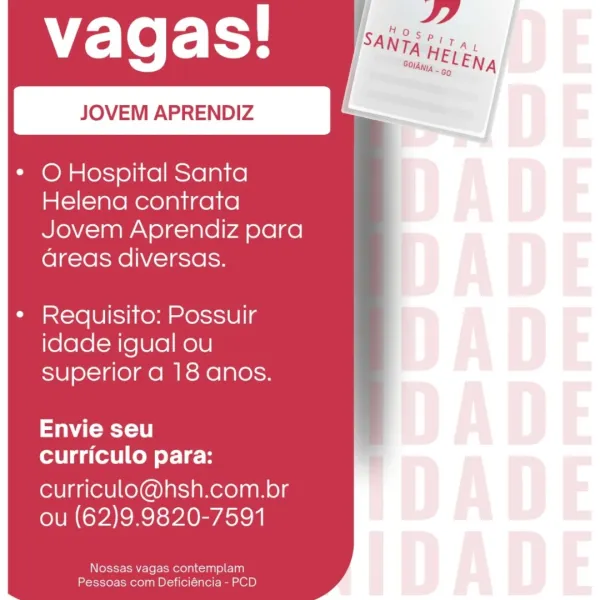 vagas! _
JOVEM APRENDIZ .

* O Hospital Santa
Helena contrata
Jovem Aprendiz para
areas diversas.

¢ Requisito: Possuir
idade igual ou
superior a 18 anos.

Envie seu
curriculo para:

curriculo@hsh.com.br
ou (62)9.9820-7591

Nossas vagas contemplam
Pessoas com Deficiéncia - PCD vagas!

* O Hospital Santa
Helena contrata
Jovem Aprendiz para
areas diversas.

 

¢ Requisito: Possuir
idade igual ou
superior a 18 anos.

Envie seu
curriculo para:

curriculo@hsh.com.br
ou (62)9.9820-7591

Nossas vagas contemplam
Pessoas com Deficiéncia - PCD vagas!

* OHospital Santa
Helena contrata
Jovem Aprendiz para
areas diversas.

¢ Requisito: Possuir
idade igual ou
superior a 18 anos.

Envie seu
curriculo para:

curriculo@hsh.com.br
ou (62)9.9820-7591

Nossas vagas contemplam
Pessoas com Deficiéncia - PCD WE Te rE}

* O Hospital Santa
Helena contrata
Jovem Aprendiz para
areas diversas.

 

¢ Requisito: Possuir
idade igual ou
superior a 18 anos.

Envie seu
curriculo para:

curriculo@hsh.com.br
ou (62)9...
