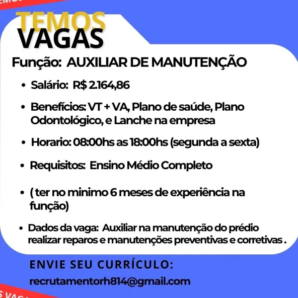 Funcao: AUXILIAR DE MANUTENGAO
¢ Saladrio: R$ 2164,86

¢ Beneficios: VT + VA, Plano de satide, Plano
Odontolégico, e Lanche na empresa

¢ Horario: 08:00hs as 18:00hs (segunda a sexta)
e Requisitos: Ensino Médio Completo

e (terno minimo 6 meses de experiéncia na
funcao)

e Dados da vaga: Auxiliar na manutengao do prédio
realizar reparos e manutengées preventivas e corretivas . VAGAS
Funcdo: AUXILIAR DE MANUTENCGAO

e Salario: R$ 2.164,86

¢ Beneficios: VT + VA, Plano de satide, Plano
Odontolégico, e Lanche na empresa

e Horario: 08:00hs as 18:00hs (segunda a sexta)
e Requisitos: Ensino Médio Completo

e (terno minimo 6 meses de experiéncia na
funcao)

¢ Dados da vaga: Auxiliar na manutengao do prédio
realizar reparos e manutengées preventivas e corretivas . Funcao: AUXILIAR DE MANUTENGAO
¢ Saldrio: R$ 2.164,86

¢ Beneficios: VT + VA, Plano de satde, Plano
Odontoldégico, e Lanche na empresa

¢ Horario: 08:00hs as 18:00hs (segunda a sexta)
e Requisitos: Ensino Médio Completo

e (terno...
