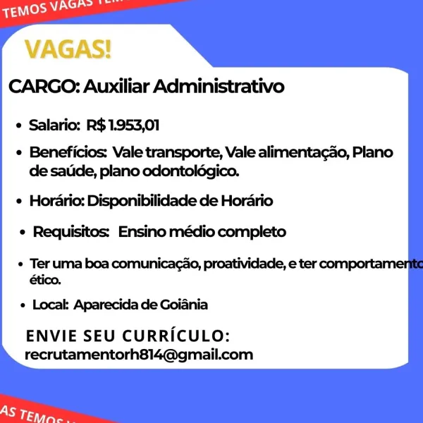 VAGAS!
CARGO: Auxiliar Administrativo

e Salario: R$1.953,01

e Beneficios: Vale transporte, Vale alimenta¢ao, Plano
de satide, plano odontolégico.

e Hordario: Disponibilidade de Horario
e Requisitos: Ensino médio completo

e Ter uma boa comunicag¢ao, proatividade, e ter comporta'
/.

e Local: Aparecida de Goiania

ENVIE SEU CURRICULO:
recrutamentorh814@gmail.com CARGO: Auxiliar Administrativo

e Salario: R$1.953,01

e Beneficios: Vale transporte, Vale alimentagao, Plano
de satide, plano odontoldgico.

¢ Horario: Disponibilidade de Horario
e Requisitos: Ensino médio completo

¢ Ter uma boa comunicagao, proatividade, e ter comportai
on

e Local: Aparecida de Goiania

ENVIE SEU CURRICULO:
recrutamentorh814@gmail.com VAGAS!
CARGO: Auxiliar Administrativo

e Salario: R$1.953,01

e Beneficios: Vale transporte, Vale alimentagao, Plano
de satide, plano odontolégico.

e Horario: Disponibilidade de Horario
e Requisitos: Ensino médio completo

e Ter uma boa comunicagao, proatividade, e ter c...