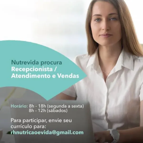 Ceetets one) i
Atendimento e Vendas

Horario: 8h - 18h (segunda a sexta)
8h - 12h (sabados)

Para participar, envie seu
curriculo para:
rhnutricaoevida@gmail.com Nutrevida procura

 

Horario: 8h - 18h (segunda a sexta)
8h-12h eal pies

Para participar, envie seu
curriculo para:
iti iaatt-lel-\ Cet ere ltl mel eee ete) i
Atendimento e Vendas

Horario: 8h - 18h (segunda a sexta)
8h - 12h (sabados)

Para participar, envie seu
curriculo para:
rhnutricaoevida@gmail.com Nutrevida procura

 

Horario: 8h - 18h (segunda a sexta)
8h-12h (s4bados)

Para participar, envie seu
curriculo para:
italia (lel -\U celle tli mel Recepcionista /
Atendimento e Vendas

Horario: 8h - 18h (segunda a sexta)
8h - 12h (sabados)

Para participar, envie seu
curriculo para:
rhnutricaoevida@gmail.com Nutrevida procura

 

Horario: 8h - 18h (segunda a sexta)
8h - 12h (sabados)

Para participar, envie seu
curriculo para:
aia iaa (eles dco Eels lt timely Recepcionista /
Atendimento e Vendas

+

Horario: 8h - 18h (s...