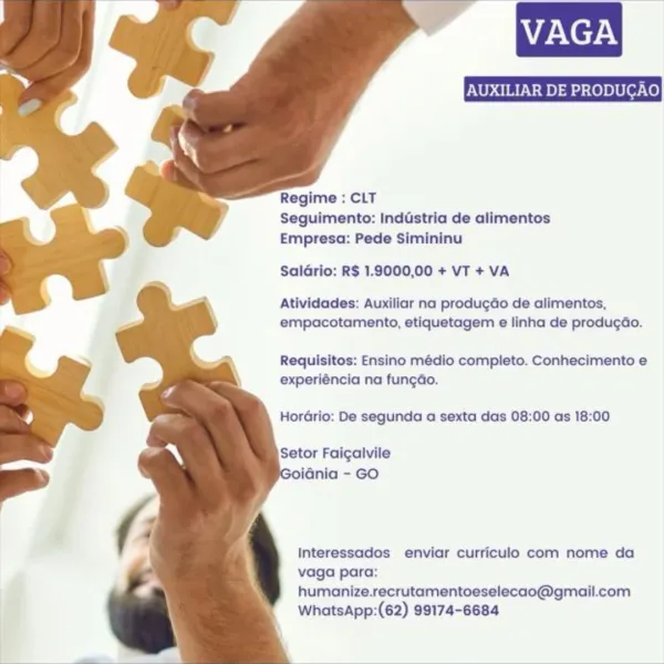 VAGA

   
   
  
   
 
  
  
 
  

Regime : CLT
Seguimento: Inddstria de alimentos
Empresa: Pede Simininu

Saldrio: R$ 1.9000,00 + VT + VA

Atividades: Auxiliar na produ¢do de alimentos,
empacotamento, etiquetagem e linha de produgao.

Requisitos: Ensino médio completo. Conhecimento e
experiéncia na fungdo.

Horario: De segunda a sexta das 08:00 as 18:00

Setor Faicgalvile
iGnia - GO

Interessados enviar curriculo com nome da
vaga para:
humanize.recrutamentoeselecao@gmail.com
WhatsApp:(62) 99174-6684 AUXILIAR DE PRODUGAO

   
   
  
   
 
  
  
 
  

Regime : CLT
Seguimento: Industria de alimentos
Empresa: Pede Simininu

Saldrio: R$ 1.9000,00 + VT + VA

Atividades: Auxiliar na produgdo de alimentos,
empacotamento, etiquetagem e linha de producdo.

Requisitos: Ensino médio completo. Conhecimento e
experiéncia na fungdo.

Hordrio: De segunda a sexta das 08:00 as 18:00

Setor Faicalvile
oidnia - GO

Interessados enviar curriculo com nome da
vaga para:
humanize.recrutamentoeselecao@gmai...