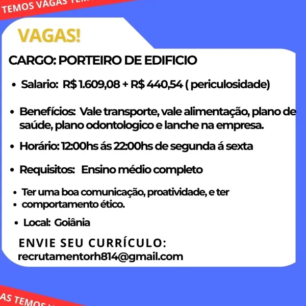 VAGAS!
CARGO: PORTEIRO DE EDIFICIO

e Salario: R$ 1.609,08 + R$ 440,54 ( periculosidade)

¢ Beneficios: Vale transporte, vale alimentacao, plano de
satide, plano odontologico e lanche na empresa.

e Horario: 12:00hs as 22:00hs de segunda a sexta
e Requisitos: Ensino médio completo

e Ter uma boa comunicacao, proatividade, e ter
e comportamento ético.
e Local Goiania
ENVIE SEU CURRICULO:
recrutamentorh814@gmail.com CARGO: PORTEIRO DE EDIFICIO
e Salario: R$1.609,08 + R$ 440,54 ( periculosidade)

e Beneficios: Vale transporte, vale alimentacao, plano de
saude, plano odontologico e lanche na empresa.

e Horario: 12:00hs as 22:00hs de segunda a sexta
e Requisitos: Ensino médio completo

¢ Ter uma boa comunicacao, proatividade, e ter
¢ comportamento ético.
e Local: Goiania
ENVIE SEU CURRICULO:
recrutamentorh814@gmail.com VAGAS!
CARGO: PORTEIRO DE EDIFICIO

¢ Salario: R$ 1.609,08 + R$ 440,54 ( periculosidade)

¢ Beneficios: Vale transporte, vale alimentacado, plano de
satide, plano odontol...