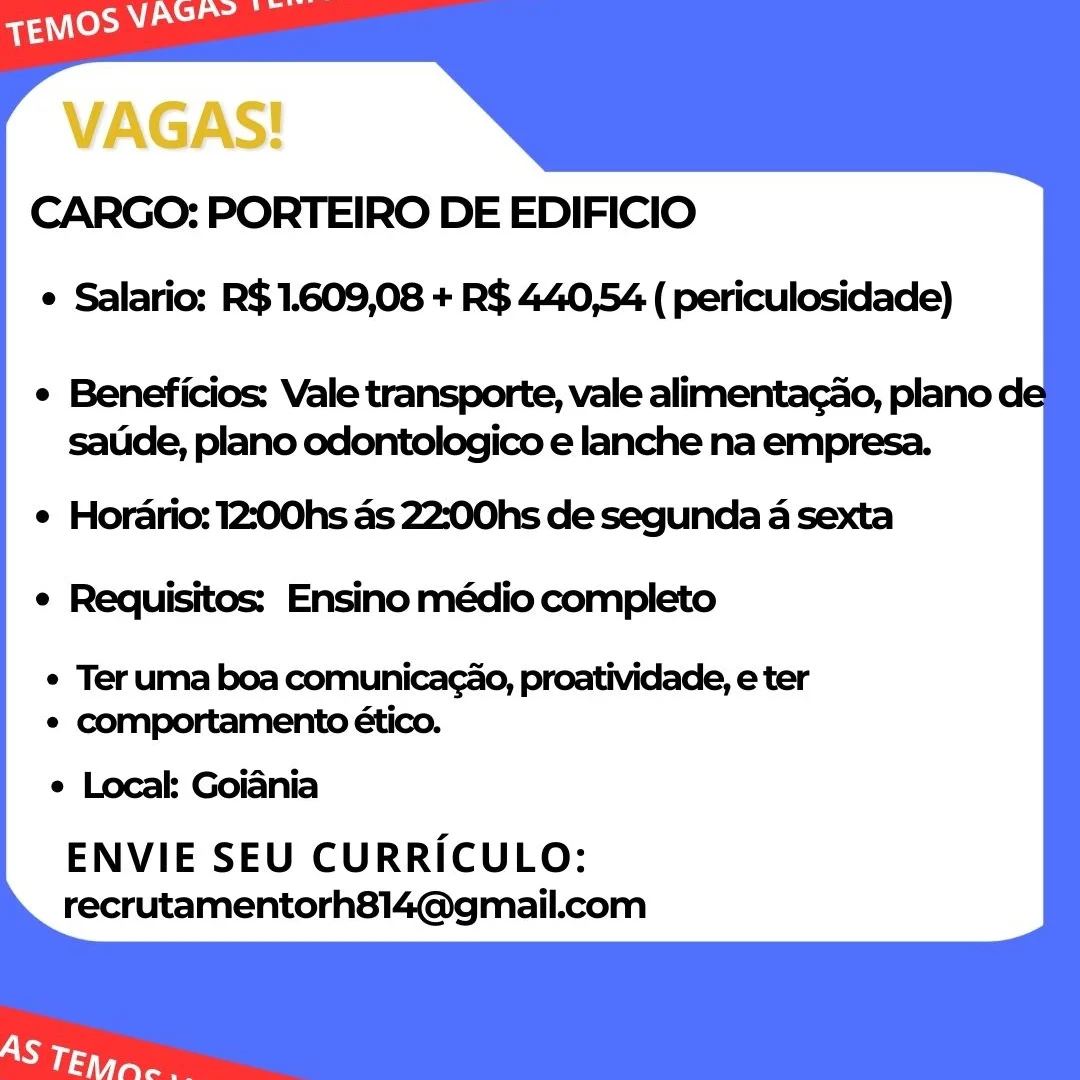 VAGAS!
CARGO: PORTEIRO DE EDIFICIO

e Salario: R$ 1.609,08 + R$ 440,54 ( periculosidade)

¢ Beneficios: Vale transporte, vale alimentacao, plano de
satide, plano odontologico e lanche na empresa.

e Horario: 12:00hs as 22:00hs de segunda a sexta
e Requisitos: Ensino médio completo

e Ter uma boa comunicacao, proatividade, e ter
e comportamento ético.
e Local Goiania
ENVIE SEU CURRICULO:
recrutamentorh814@gmail.com CARGO: PORTEIRO DE EDIFICIO
e Salario: R$1.609,08 + R$ 440,54 ( periculosidade)

e Beneficios: Vale transporte, vale alimentacao, plano de
saude, plano odontologico e lanche na empresa.

e Horario: 12:00hs as 22:00hs de segunda a sexta
e Requisitos: Ensino médio completo

¢ Ter uma boa comunicacao, proatividade, e ter
¢ comportamento ético.
e Local: Goiania
ENVIE SEU CURRICULO:
recrutamentorh814@gmail.com VAGAS!
CARGO: PORTEIRO DE EDIFICIO

¢ Salario: R$ 1.609,08 + R$ 440,54 ( periculosidade)

¢ Beneficios: Vale transporte, vale alimentacado, plano de
satide, plano odontologico e lanche na empresa.

e Horario: 12:00hs as 22:00hs de segunda a sexta
e Requisitos: Ensino médio completo

e Ter uma boa comunicacao, proatividade, e ter
e comportamento ético.
e Local: Goiania
ENVIE SEU CURRICULO:
recrutamentorh814@gmail.com CARGO: PORTEIRO DE EDIFICIO
e Salario: R$ 1.609,08 + R$ 440,54 ( periculosidade)

¢ Beneficios: Vale transporte, vale alimentagao, plano de
saude, plano odontologico e lanche na empresa.

e Horario: 12:00hs as 22:00hs de segunda a sexta
e Requisitos: Ensino médio completo

¢ Teruma boa comunicagao, proatividade, e ter
¢ comportamento ético.
e Local: Goiania
ENVIE SEU CURRICULO:
recrutamentorh814@gmail.com VAGAS!
CARGO: PORTEIRO DE EDIFICIO

¢ Salario: R$ 1.609,08 + R$ 440,54 ( periculosidade)

¢ Beneficios: Vale transporte, vale alimentacao, plano de
satide, plano odontologico e lanche na empresa.

e Horario: 12:00hs as 22:00hs de segunda a sexta
e Requisitos: Ensino médio completo

e Ter uma boa comunicacao, proatividade, e ter
e comportamento ético.
e Local: Goiania
ENVIE SEU CURRICULO:
recrutamentorh814@gmail.com CARGO: PORTEIRO DE EDIFICIO
¢ Salario: R$1.609,08 + R$ 440,54 ( periculosidade)

¢ Beneficios: Vale transporte, vale alimentagao, plano de
saude, plano odontologico e lanche na empresa.

¢ Horario: 12:00hs as 22:00hs de segunda a sexta
e Requisitos: Ensino médio completo

¢ Teruma boa comunicagao, proatividade, e ter
¢ comportamento ético.
e Local Goiania
ENVIE SEU CURRICULO:
recrutamentorh814@gmail.com VAGAS!
CARGO: PORTEIRO DE EDIFICIO

¢ Salario: R$1.609,08 + R$ 440,54 ( periculosidade)

e Beneficios: Vale transporte, vale alimentagao, plano de
satide, plano odontologico e lanche na empresa.

e Horario: 12:00hs as 22:;00hs de segunda a sexta
e Requisitos: Ensino médio completo

e Ter uma boa comunicacao, proatividade, e ter
e comportamento ético.
e Locak Goiania
ENVIE SEU CURRICULO:
recrutamentorh814@gmail.com CARGO: PORTEIRO DE EDIFICIO
¢ Salario: R$ 1.609,08 + R$ 440,54 ( periculosidade)

¢ Beneficios: Vale transporte, vale alimentac¢ao, plano de
satide, plano odontologico e lanche na empresa.

¢ Hordrio: 12:00hs as 22:00hs de segunda 4 sexta
¢ Requisitos: Ensino médio completo

¢ Ter uma boa comunicagao, proatividade, e ter
¢ comportamento ético.
¢ Local Goiania
ENVIE SEU CURRICULO:
recrutamentorh814@gmail.com CARGO: PORTEIRO DE EDIFICIO
¢ Salario: R$1.609,08 + R$ 440,54 ( periculosidade)

e Beneficios: Vale transporte, vale alimentagao, plano de
satide, plano odontologico e lanche na empresa.

e Hordrio: 12:00hs as 22:;00hs de segunda a sexta
¢ Requisitos: Ensino médio completo

¢ Ter uma boa comunicacao, proatividade, e ter
* comportamento ético.

e Locak Goiania
ENVIE SEU CURRICULO:
recrutamentorh814@gmail.com CARGO: PORTEIRO DE EDIFICIO
¢ Salario: R$ 1.609,08 + R$ 440,54 ( periculosidade)

¢ Beneficios: Vale transporte, vale alimentac¢ao, plano de
sauide, plano odontologico e lanche na empresa.

¢ Hordario: 12:00hs as 22:00hs de segunda 4 sexta
¢ Requisitos: Ensino médio completo

¢ Teruma boa comunicagao, proatividade, e ter
* comportamento ético.
e Local: Goiania
ENVIE SEU CURRICULO:
recrutamentorh814@gmail.com