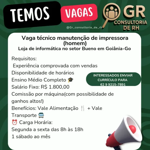 @Gr_consultoria_de_rh

Vaga técnico manutengao de impressora
(homem)
Loja de informatica no setor Bueno em Goiania-Go

Requisitos:
Experiéncia comprovada com vendas
Disponibilidade de horarios

Meneses cesta eG
Ensino Médio Completo @ CURRICULO PARA

Salario Fixo: R$ 1.800,00 ~~
Comissao por maquina(com possibilidade de
ganhos altos!)

Beneficios: Vale Alimentacao {| + Vale
Transporte &

€} Carga Horaria:

Segunda a sexta das 8h as 18h

1 sabado ao més TEMOS (WAGAS Ge) GR

4 CONSULTORIA
@Gr_consultoria_de_rh& DE eae

Vaga técnico manutengao de impressora
(homem)
Loja de informatica no setor Bueno em Goiania-Go

Requisitos:

Experiéncia comprovada com vendas
Disponibilidade de horarios Se
Ensino Médio Completo @ CURRICULO PARA
Saldrio Fixo: RS 1.800,00 a
Comissao por maquina(com possibilidade de
ganhos altos!)

Beneficios: Vale Alimentagao + Vale
Transporte ©&

© Carga Horaria:

Segunda a sexta das 8h as 18h

1 sdbado ao més TEMOS VAGAS (a)

@Gr_consultoria_de_rh

Vaga técnico manute...