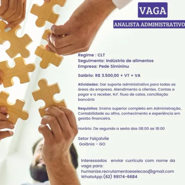 ~ fe

ANALISTA ADMINISTRA

Regime : CLT
Seguimento: Inddstria de alimentos
Empresa: Pede Simininu

Saldrio: R$ 3.500,00 + VT + VA

Atividades: Dar suporte administrativo para todas as
Greas da empresa. Atendimento a clientes. Contas a
pagar e a receber, N.F. fluxo de caixa, conciliagGo
bancéria

Requisitos: Ensino superior completo em Administragdo,
Contabilidade ou afins, conhecimento e experiéncia em
gestdo financeira,

HorGrio: De segunda a sexta das 08:00 as 18:00

Setor Faigalvile
Goidnia - GO

Interessados enviar curriculo com nome da
vaga para:
humanize.recrutamentoeselecao@gmail.com
WhatsApp:(62) 99174-6684 VAGA

Regime : CLT
Seguimento: Industria de alimentos
Empresa: Pede Simininu

Saldrio: R$ 3.500,00 + VT + VA

Atividades: Dar suporte administrativo para todas as
Greas da empresa. Atendimento a clientes. Contas a
pagar e a receber, NF. fluxo de caixa, conciliagao
bancaria

Requisitos: Ensino superior completo em Administragdao,
Contabilidade ou afins, conhecimento e expe...