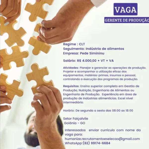 VAGA

   
 
  
  
 
 
 
  
 
 
 
 
 
  
 
  
   
  

Regime : CLT
Seguimento: Inddstria de alimentos
Empresa: Pede Simininu

Saldrio: R$ 4.000,00 + VT + VA

Atividades: Pianejar e gerenciar as operagées de producdo.
Projetar e acompanhar a utilizagdo eficaz dos
equipamentos, matérias-primas, insumos e pessoal,
controlando a execugdo dos programas de produgdo.

Requisitos: Ensino superior completo em Gestdo de
Produgao, NutrigGo, Engenharia de Alimentos ou
Engenharia de Produgdo. Experiéncia em Grea de
producdo de inddstrias alimenticias. Excel nivel
intermediario.

HorGrio: De segunda a sexta das 08:00 as 18:00

Setor Faigalvile
Goidnia - GO

Interessados enviar curriculo com nome da
vaga para:
humanize.recrutamentoeselecao@gmail.com
WhatsApp:(62) 99174-6684 VAGA

    
 
  
  
 
 
 
  
 
 
 
 
 
  
 
  
   
  

Regime : CLT
Seguimento: Industria de alimentos
Empresa: Pede Simininu

Salario: R$ 4.000,00 + VT + VA

Atividades: Planejar e gerenciar as operagdes de produgao.
Projetar e ...