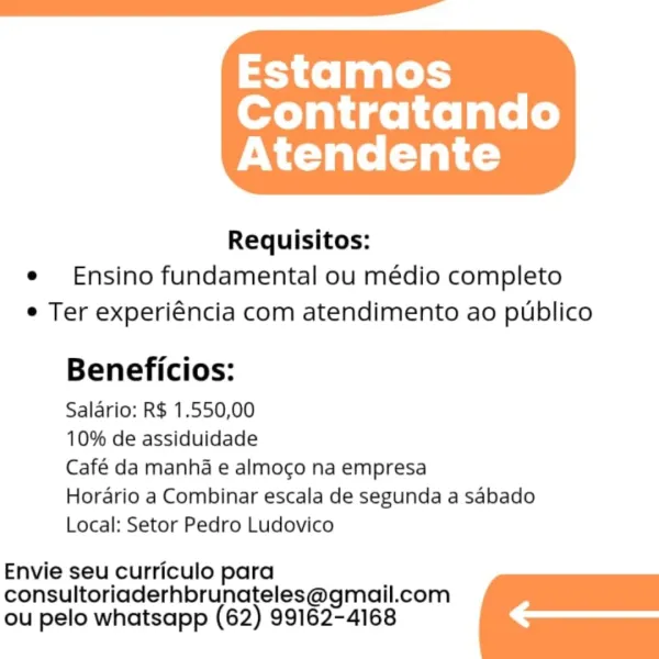 Estamos

Contratando
Atendente

 

Requisitos:
e Ensino fundamental ou médio completo
e Ter experiéncia com atendimento ao publico

Beneficios:

Salario: R$ 1.550,00

10% de assiduidade

Café da manha e almogo na empresa

Horario a Combinar escala de segunda a sabado
Local: Setor Pedro Ludovico

Envie seu curriculo para
consultoriaderhbrunateles@gmail.com
ou pelo whatsapp (62) 99162-4168 Estamos

Contratando
Atendente

 

Requisitos:
e Ensino fundamental ou médio completo
¢ Ter experiéncia com atendimento ao publico

Beneficios:

Salario: R$ 1.550,00

10% de assiduidade

Café da manha e almogo na empresa

Horario a Combinar escala de segunda a sabado
Local: Setor Pedro Ludovico

Envie seu curriculo para
consultoriaderhbrunateles@gmail.com
ou pelo whatsapp (62) 99162-4168 3 fof aa leds

Contratando
Atendente

 

Requisitos:
e Ensino fundamental ou médio completo
e Ter experiéncia com atendimento ao publico

Beneficios:

Salario: R$ 1.550,00

10% de assiduidade

Café da manha e almogo...