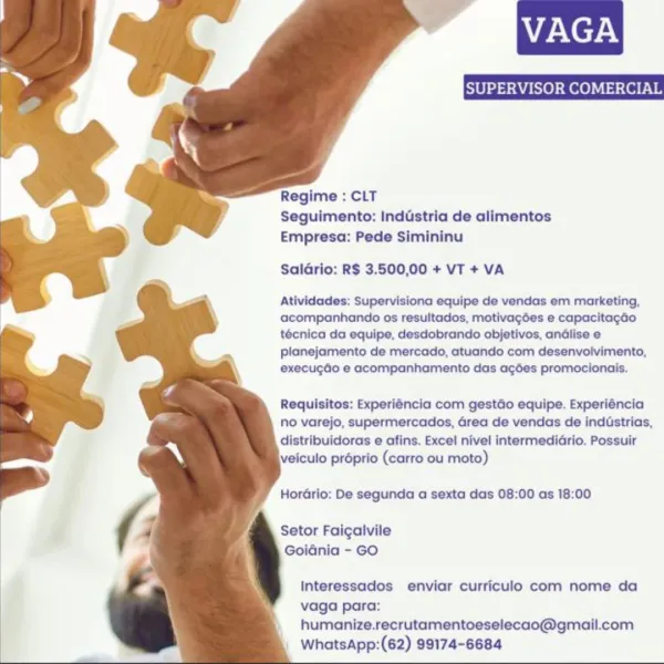 Na NeHN

   
 
  
  
   
 
  
 
   
  
  
 
  

Regime : CLT
Seguimento: Inddstria de alimentos
Empresa: Pede Simininu

Saldrio: R$ 3.500,00 + VT + VA

Atividades: Supervisiona equipe de vendas em marketing,
acompanhando os resultados, motivagées e capacitagdo
técnica da equipe, desdobrando objetivos, andlise e
planejamento de mercado, atuando com desenvolvimento,
execugdo e acompanhamento das agées promocionais.

Requisitos: Experiéncia com gestdo equipe. Experiéncia
no varejo, supermercados, Grea de vendas de indistrias,
distribuidoras e afins. Excel nivel intermedidrio. Possuir
veiculo proprio (carro ou moto)

HorGrio: De segunda a sexta das 08:00 as 18:00

Setor Faigaivile
Goidnia - GO

Interessados enviar curriculo com nome da
vaga para:
humanize.recrutamentoeselecao@gmail.com
WhatsApp:(62) 99174-6684 VAGA

     
 
  
  
 
 
 
 
  
 
   
  
  
 
  

Regime : CLT
Seguimento: Inddstria de alimentos
Empresa: Pede Simininu

Saldrio: R$ 3.500,00 + VT + VA

Atividades: Supervisiona e...