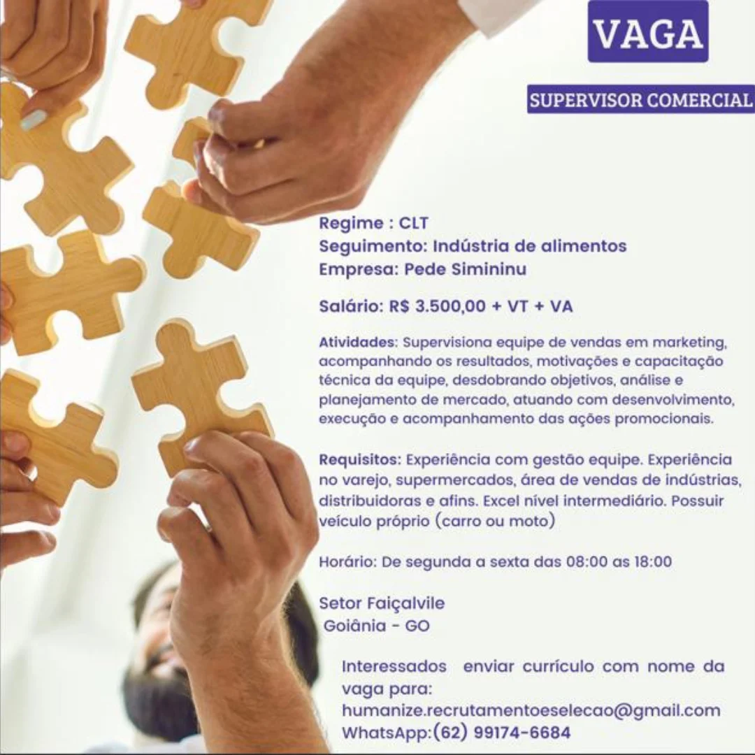 Na NeHN

   
 
  
  
   
 
  
 
   
  
  
 
  

Regime : CLT
Seguimento: Inddstria de alimentos
Empresa: Pede Simininu

Saldrio: R$ 3.500,00 + VT + VA

Atividades: Supervisiona equipe de vendas em marketing,
acompanhando os resultados, motivagées e capacitagdo
técnica da equipe, desdobrando objetivos, andlise e
planejamento de mercado, atuando com desenvolvimento,
execugdo e acompanhamento das agées promocionais.

Requisitos: Experiéncia com gestdo equipe. Experiéncia
no varejo, supermercados, Grea de vendas de indistrias,
distribuidoras e afins. Excel nivel intermedidrio. Possuir
veiculo proprio (carro ou moto)

HorGrio: De segunda a sexta das 08:00 as 18:00

Setor Faigaivile
Goidnia - GO

Interessados enviar curriculo com nome da
vaga para:
humanize.recrutamentoeselecao@gmail.com
WhatsApp:(62) 99174-6684 VAGA

     
 
  
  
 
 
 
 
  
 
   
  
  
 
  

Regime : CLT
Seguimento: Inddstria de alimentos
Empresa: Pede Simininu

Saldrio: R$ 3.500,00 + VT + VA

Atividades: Supervisiona equipe de vendas em marketing,
acompanhando os resultados, motivagées e capacitagao
técnica da equipe, desdobrando objetivos, andlise e
planejamento de mercado, atuando com desenvolvimento,
execugdo e acompanhamento das agées promocionais.

Requisitos: Experiéncia com gestGo equipe. Experiéncia
no varejo, supermercados, Grea de vendas de inddstrias,
distribuidoras e afins. Excel nivel intermedidrio. Possuir
veiculo préprio (carro ou moto)

HorGrio: De segunda a sexta das 08:00 as 18:00

Setor Faicalvile
Goidnia - GO

Interessados enviar curriculo com nome da
vaga para:
humanize.recrutamentoeselecao@gmail.com
WhatsApp:(62) 99174-6684 Na NeHN

   
 
  
  
   
 
  
 
 
 
  
  
 
  

Regime : CLT
Seguimento: Inddstria de alimentos
Empresa: Pede Simininu

Saldrio: R$ 3.500,00 + VT + VA

Atividades: Supervisiona equipe de vendas em marketing,
acompanhando os resultados, motivagdes e capacitagao
técnica da equipe, desdobrando objetivos, andlise e
planejamento de mercado, atuando com desenvolvimento,
execugdo e acompanhamento das agées promocionais.

Requisitos: Experiéncia com gestdo equipe. Experiéncia
no varejo, supermercados, Grea de vendas de inddstrias,
distribuidoras e afins. Excel nivel intermedidrio. Possuir
veiculo préprio (carro ou moto)

HorGrio: De segunda a sexta das 08:00 as 18:00

Setor Faigalvile
Goidnia - GO

Interessados enviar curriculo com nome da
vaga para:
humanize.recrutamentoeselecao@gmail.com
WhatsApp:(62) 99174-6684 VAGA

     
 
  
  
 
 
 
 
  
 
   
  
  
  

Regime : CLT
Seguimento: Inddstria de alimentos
Empresa: Pede Simininu

Salario: R$ 3.500,00 + VT + VA

Atividades: Supervisiona equipe de vendas em marketing,
acompanhando os resultados, motivagées e capacitagao
técnica da equipe, desdobrando objetivos, andlise e
planejamento de mercado, atuando com desenvolvimento,
execugdo e acompanhamento das a¢gées promocionais.

Requisitos: Experiéncia com gestGo equipe. Experiéncia
no varejo, supermercados, Grea de vendas de inddstrias,
loras e afins. Excel nivel intermediario. Possuir
veiculo préprio (carro ou moto)

HorGrio: De segunda a sexta das 08:00 as 18:00

Setor Faicalvile
Goidnia - GO

Interessados enviar curriculo com nome da
vaga para:
humanize.recrutamentoeselecao@gmail.com
WhatsApp:(62) 99174-6684 Na NeHN

   
 
  
  
 
 
 
 
  
 
 
 
  
  
 
  

Regime : CLT
Seguimento: Inddstria de alimentos
Empresa: Pede Simininu

Saldrio: R$ 3.500,00 + VT + VA

Atividades: Supervisiona equipe de vendas em marketing,
acompanhando os resultados, motivagées e capacitagao
técnica da equipe, desdobrando objetivos, andlise e
planejamento de mercado, atuando com desenvolvimento,
execugdo e acompanhamento das agées promocionais.

Requisitos: Experiéncia com gestGo equipe. Experiéncia
no varejo, supermercados, drea de vendas de indGstrias,
distribuidoras e afins. Excel nivel intermedidrio. Possuir
veiculo préprio (carro ou moto)

HorGrio: De segunda a sexta das 08:00 as 18:00

Setor Faigaivile
Goidnia - GO

Interessados enviar curriculo com nome da
vaga para:
humanize.recrutamentoeselecao@gmail.com
WhatsApp:(62) 99174-6684 VAGA

     
 
  
  
 
 
 
 
  
 
   
  
  
  

Regime : CLT
Seguimento: Industria de alimentos
Empresa: Pede Simininu

Salario: R$ 3.500,00 + VT + VA

Atividades: Supervisiona equipe de vendas em marketing,
acompanhando os resultados, motivagées e capacitagao
técnica da equipe, desdobrando objetivos, andlise e
planejamento de mercado, atuando com desenvolvimento,
execugdo e acompanhamento das agées promocionais.

Requisitos: Experiéncia com gestGo equipe. Experiéncia
no varejo, supermercados, Grea de vendas de inddstrias,
distribuidoras e afins. Excel nivel intermedidrio. Possuir
veiculo préprio (carro ou moto)

HorGrio: De segunda a sexta das 08:00 as 18:00

Setor Faicalvile
Goidnia - GO

Interessados enviar curriculo com nome da
vaga para:
humanize.recrutamentoeselecao@gmail.com
WhatsApp:(62) 99174-6684 SUPERVISOR COMERCIA

  
  
  
 
  
  
 
 
 
 
  
  
  
 
  
 
  

Regime : CLT
Seguimento: inddstria de alimentos
Empresa: Pede Simininu

Saldrio: R$ 3.500,00 + VT + VA

Atividades: Supervisiona equipe de vendas em marketing,
acompanhando os resultados, motivagées e capacitagdo
técnica da equipe, desdobrando objetivos, andlise e
planejamento de mercado, atuando com desenvolvimento,
execugdo e acompanhamento das agées promocionais.

 

Requisitos: Experiéncia com gestGo equipe. Experiéncia
no varejo, supermercados, Grea de vendas de indGstrias,
distribuidoras e afins. Excel nivel intermedidrio. Possuir
\veiculo préprio (carro ou moto)

 

Hordrio: De segunda a sexta das 08:00 as 18:00

Setor Faigalvile
Goidnia - GO

Interessados enviar curriculo com nome da
vaga para:
humanize.recrutamentoeselecao@gmail.com
WhatsApp:(62) 99174-6684 VAGA

     
 
  
  
 
 
 
 
  
 
   
  
  
 
  

Regime : CLT
Seguimento: Industria de alimentos
Empresa: Pede Simininu

Salario: R$ 3.500,00 + VT + VA

Atividades: Supervisiona equipe de vendas em marketing,
acompanhando os resultados, motivagées e capacitagao
técnica da equipe, desdobrando objetivos, andlise e
planejamento de mercado, atuando com desenvolvimento,
execu¢do e acompanhamento das a¢ées promocionais.

Requisitos: Experiéncia com gestdo equipe. Experiéncia
no varejo, supermercados, Grea de vendas de industrias,
distribuidoras e afins. Excel nivel intermedidrio. Possuir
veiculo proprio (carro ou moto)

Hordrio: De segunda a sexta das 08:00 as 18:00

Setor Faigalvile
Goidnia - GO

Interessados enviar curriculo com nome da
vaga para:
humanize.recrutamentoeselecao@gmail.com
WhatsApp:(62) 99174-6684 SUPERVISOR COMERCIAL

Regime : CLT
Seguimento: Inddstria de alimentos
Empresa: Pede Simininu

Saldrio: R$ 3.500,00 + VT + VA

Atividades: Supervisiona equipe de vendas em marketing,
a@companhando os resultados, motivagées e capacitacao
técnica da equipe, desdobrando objetivos, andlise e
planejamento de mercado, atuando com desenvolvimento,

execugdo e acompanhamento das acées promocionais.

Requisitos: Experiéncia com gestdo equipe. Experiéncia
No varejo, supermercados, Grea de vendas de indGstrias,
distribuidoras e afins. Excel nivel intermedidrio. Possuir
\veiculo proprio (carro ou moto)

HorGrio: De segunda a sexta das 08:00 as 18:00

Setor Faigalvile
Goldnia - GO

Interessados enviar curriculo com nome da
vaga para:
humanize.recrutamentoeselecao@gmall.com
WhatsApp:(62) 99174-6684 VAGA

     
 
  
  
 
 
 
 
 
 
 
 
 
  
  
  

Regime : CLT
Seguimento: Industria de alimentos
Empresa: Pede Simininu

Salario: RS 3.500,00 + VT + VA

Atividades: Supervisiona equipe de vendas em marketing,
acompanhando os resultados, motivagdes e capacitagao
técnica da equipe, desdobrando objetivos, andlise e
planejamento de mercado, atuando com desenvolvimento,
execu¢do e acompanhamento das a¢gdes promocionais.

Requisitos: Experiéncia com gestGo equipe. Experiéncia
no varejo, supermercados, Grea de vendas de industrias,
distribuidoras e afins. Excel nivel intermediario. Possuir
veiculo proprio (carro ou moto)

Horario: De segunda a sexta das 08:00 as 18:00

Setor Faigalvile
Goiania - GO

Interessados enviar curriculo com nome da
vaga para:
humanize.recrutamentoeselecao@gmail.com
WhatsApp:(62) 99174-6684