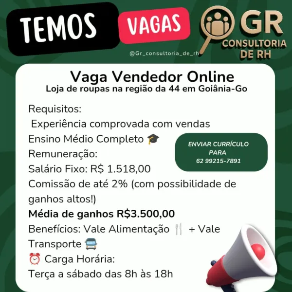 Vaga Vendedor Online

Loja de roupas na regiao da 44 em Goiania-Go

Requisitos:
Experiéncia comprovada com vendas
Ensino Médio Completo @

ENVIAR CURRICULO
Remuneracao: aie

[VRC VA NS icie Be
Salario Fixo: RS 1.518,00
Comissdo de até 2% (com possibilidade de
ganhos altos!)
Média de ganhos R$3.500,00
Beneficios: Vale Alimentacao
Transporte @
© Carga Horaria:
Terga a sabado das 8h as 18h

a

ij) + Vale fCONSULTORIA
@Gr_consultoria_de_rh DE RH

Vaga Vendedor Online

Loja de roupas na regiao da 44 em Goiania-Go
Requisitos:
Experiéncia comprovada com vendas
Ensino Médio Completo @ pss Ee
Remuneragao: weg id es
Salario Fixo: RS 1.518,00
Comissdo de até 2% (com possibilidade de
ganhos altos!)
Média de ganhos R$3.500,00
Beneficios: Vale Alimentacao + Vale
Transporte &
© Carga Horaria:
Terca a sdbado das 8h as 18h Vaga Vendedor Online

Loja de roupas na regiao da 44 em Goiania-Go

Requisitos:
Experiéncia comprovada com vendas
Ensino Médio Completo @

ENVIAR CURRICULO
Remuneracao: Gels

62 9...