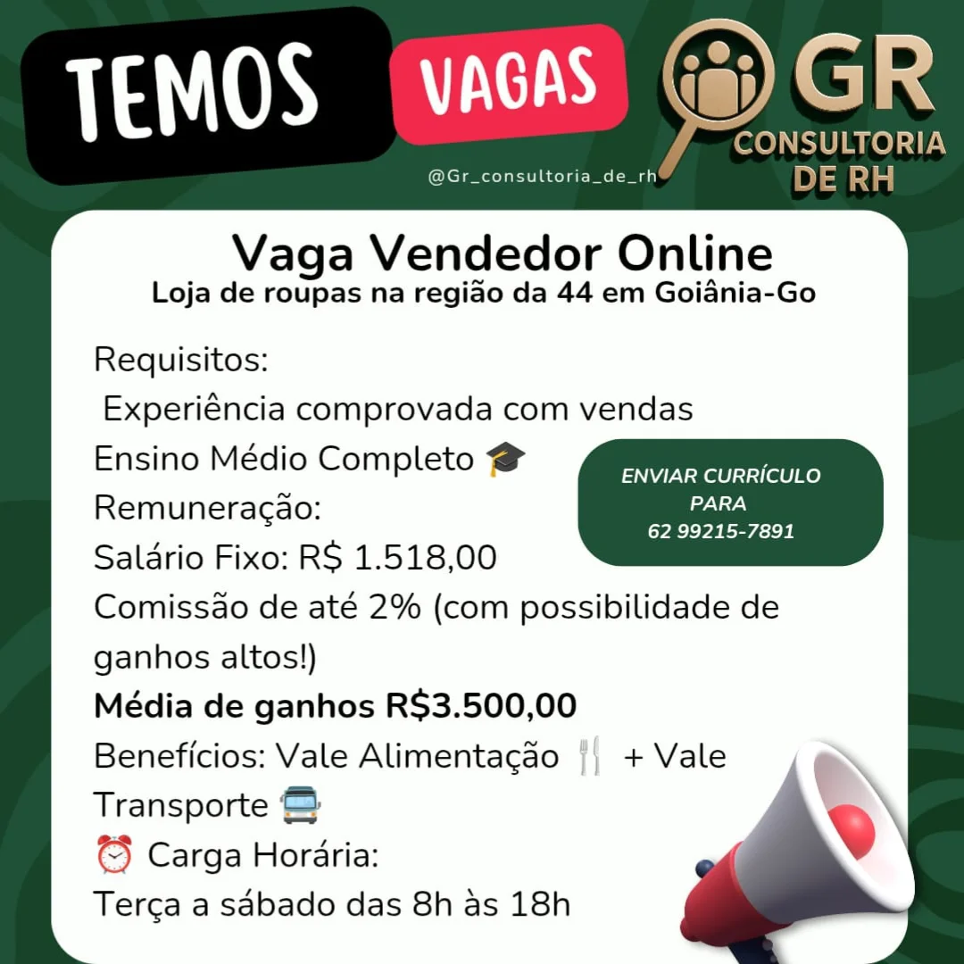 Vaga Vendedor Online

Loja de roupas na regiao da 44 em Goiania-Go

Requisitos:
Experiéncia comprovada com vendas
Ensino Médio Completo @

ENVIAR CURRICULO
Remuneracao: aie

[VRC VA NS icie Be
Salario Fixo: RS 1.518,00
Comissdo de até 2% (com possibilidade de
ganhos altos!)
Média de ganhos R$3.500,00
Beneficios: Vale Alimentacao
Transporte @
© Carga Horaria:
Terga a sabado das 8h as 18h

a

ij) + Vale fCONSULTORIA
@Gr_consultoria_de_rh DE RH

Vaga Vendedor Online

Loja de roupas na regiao da 44 em Goiania-Go
Requisitos:
Experiéncia comprovada com vendas
Ensino Médio Completo @ pss Ee
Remuneragao: weg id es
Salario Fixo: RS 1.518,00
Comissdo de até 2% (com possibilidade de
ganhos altos!)
Média de ganhos R$3.500,00
Beneficios: Vale Alimentacao + Vale
Transporte &
© Carga Horaria:
Terca a sdbado das 8h as 18h Vaga Vendedor Online

Loja de roupas na regiao da 44 em Goiania-Go

Requisitos:
Experiéncia comprovada com vendas
Ensino Médio Completo @

ENVIAR CURRICULO
Remuneracao: Gels

62 99215-7891
Saldrio Fixo: RS 1.518,00
Comissdo de até 2% (com possibilidade de
ganhos altos!)
Média de ganhos R$3.500,00
Beneficios: Vale Alimentacdo |} + Vale
Transporte
3} Carga Horaria:
Terga a sdbado das 8h as 18h J CONSULTORIA
@Gr_consultoria_de_rh DE RH

Vaga Vendedor Online

Loja de roupas na regiao da 44 em Goiania-Go
Requisitos:
Experiéncia comprovada com vendas
Ensino Médio Completo @ Ce as
Remuneragao: PARA

62 99215-7891

Salario Fixo: RS 1.518,00
Comissdo de até 2% (com possibilidade de
ganhos altos!)
Média de ganhos R$3.500,00
Beneficios: Vale Alimentacao + Vale
Transporte &
© Carga Horaria:
Terca a sdbado das 8h as 18h @Gr_consultoria_de_rh

Vaga Vendedor Online

Loja de roupas na regiao da 44 em Goiania-Go

Requisitos:
Experiéncia comprovada com vendas
Ensino Médio Completo @

ENVIAR CURRICULO
Remuneracao: aia

[YRC Pa Resch
Salario Fixo: RS 1.518,00
Comissado de até 2% (com possibilidade de
ganhos altos!)
Média de ganhos R$3.500,00
Beneficios: Vale Alimentagao {| + Vale
Transporte
€} Carga Horaria:
Terga a sabado das 8h as 18h 7 CONSULTORIA
@Gr_consultoria_de_rh DE oda

Vaga Vendedor Online

Loja de roupas na regiao da 44 em Goiania-Go
Requisitos:
Experiéncia comprovada com vendas
Ensino Médio Completo @ ina res
Remuneragdo: PARA

(YEE Va REALE E

Saldrio Fixo: RS 1.518,00
Comissdo de até 2% (com possibilidade de
ganhos altos!)
Média de ganhos R$3.500,00
Beneficios: Vale Alimentagao + Vale
Transporte &
© Carga Horaria:
Terca a sdbado das 8h as 18h Vaga Vendedor Online

Loja de roupas na regiao da 44 em Goiania-Go

Requisitos:
Experiéncia comprovada com vendas
Ensino Médio Completo #

ENVIAR CURRICULO
Remuneracao: ae

Saldrio Fixo: R$ 1.518,00 a
Comissao de até 2% (com possibilidade de
ganhos altos!)

Média de ganhos R$3.500,00

Beneficios: Vale Alimentagdo || + Vale
Transporte

Carga Horaria:

Terga a sabado das 8h as 18h TEMOS (VAGAS) G@) GR

CONSULTORIA
@Gr_consultoria_de_rh*® DE RH

Vaga Vendedor Online

Loja de roupas na regiao da 44 em Goidania-Go
Requisitos:
Experiéncia comprovada com vendas
Ensino Médio Completo @ pO) EP
Remuneragao: al

62 99215-7891

Saldrio Fixo: RS 1.518,00
Comissdo de até 2% (com possibilidade de
ganhos altos!)
Média de ganhos R$3.500,00
Beneficios: Vale Alimentagao + Vale

Transporte © Q
© Carga Horaria:
Terca a sabado das 8h as 18h Vaga Vendedor Online

Loja de roupas na regiao da 44 em Goiania-Go

Requisitos:
Experiéncia comprovada com vendas
Ensino Médio Completo #

ENVIAR CURRICULO
Remuneracao: maa

62 99215-7891
Salario Fixo: RS 1.518,00
Comissao de até 2% (com possibilidade de
ganhos altos!)
Média de ganhos R$3.500,00
Beneficios: Vale Alimentacao || + Vale
Transporte
© Carga Horaria:
Terga a sdbado das 8h as 18h CONSULTORIA
@Gr_consultoria_de_rh DE dal

Vaga Vendedor Online

Loja de roupas na regiao da 44 em Goidnia-Go

Requisitos:
Experiéncia comprovada com vendas
Ensino Médio Completo @

ENVIAR CURRICULO
Remuneragao: kaha

(YEE e ELSE
Salario Fixo: RS 1.518,00
Comissdo de até 2% (com possibilidade de
ganhos altos!)
Média de ganhos R$3.500,00
Beneficios: Vale Alimentacao + Vale
Transporte ©
© Carga Horaria:
Terca a sabado das 8h as 18h