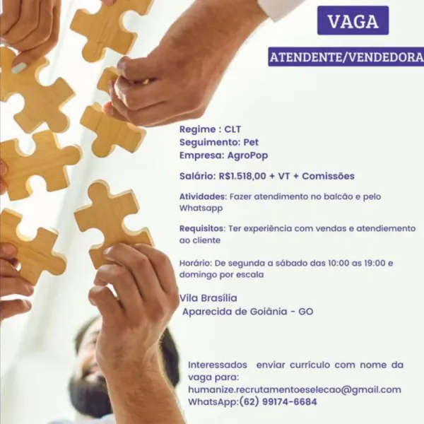 VAGA
ATENDENTE/VENDEDORA

   
 
  
  
   
 
 
 
 
  
 
  

Regime : CLT
Seguimento: Pet
Empresa: AgroPop

SalGrio: R$1.518,00 + VT + Comissées

Atividades: Fazer atendimento no baicao e pelo
Whatsapp

Requisitos: Ter experiéncia com vendas e atendiemento
ao cliente

Hordrio: De segunda a sGbado das 10:00 as 19:00 e
domingo por escala

Vila Brasilia
Aparecida de Goidnia - GO

Interessados enviar curriculo com nome da
vaga para:
humanize.recrutamentoeselecao@gmail.com
WhatsApp:(62) 99174-6684 ATENDENTE/VENDEDORA

   
 
  
  
 
  
 
 
 
 
  
 
  

Regime : CLT
Seguimento: Pet
Empresa: AgroPop

SalGrio: R$1.518,00 + VT + Comissées

Atividades: Fazer atendimento no balcao e pelo
Whatsapp

Requisitos: Ter experiéncia com vendas e atendiemento
ao cliente

HorGrio: De segunda a sGbado das 10:00 as 19:00 e
domingo por escala

Vila Brasilia
Aparecida de GoiGnia - GO

Interessados enviar curriculo com nome da
vaga para:
humanize.recrutamentoeselecao@gmail.com
WhatsApp:(62) 99174-6684 ATENDENTE...